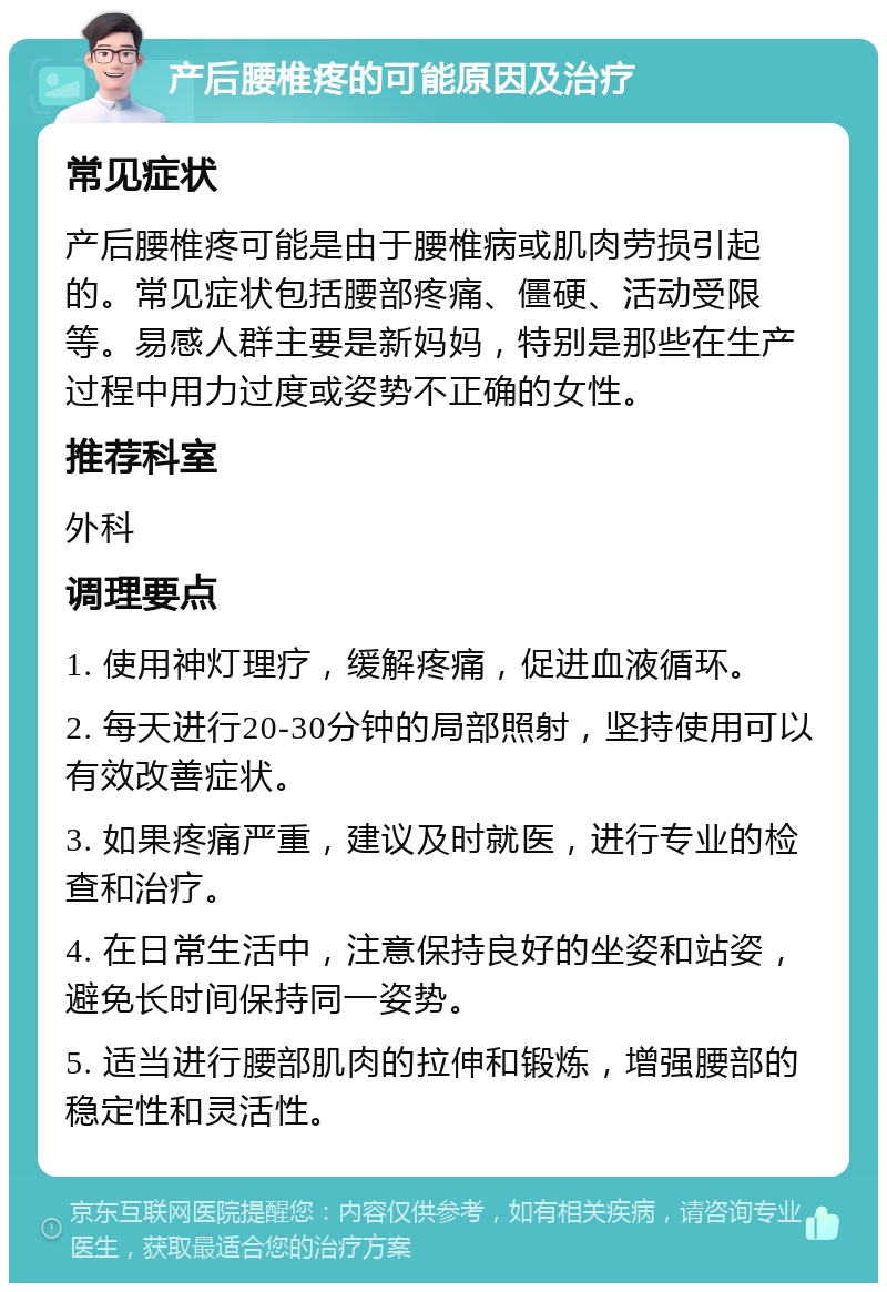 产后腰椎疼的可能原因及治疗 常见症状 产后腰椎疼可能是由于腰椎病或肌肉劳损引起的。常见症状包括腰部疼痛、僵硬、活动受限等。易感人群主要是新妈妈，特别是那些在生产过程中用力过度或姿势不正确的女性。 推荐科室 外科 调理要点 1. 使用神灯理疗，缓解疼痛，促进血液循环。 2. 每天进行20-30分钟的局部照射，坚持使用可以有效改善症状。 3. 如果疼痛严重，建议及时就医，进行专业的检查和治疗。 4. 在日常生活中，注意保持良好的坐姿和站姿，避免长时间保持同一姿势。 5. 适当进行腰部肌肉的拉伸和锻炼，增强腰部的稳定性和灵活性。