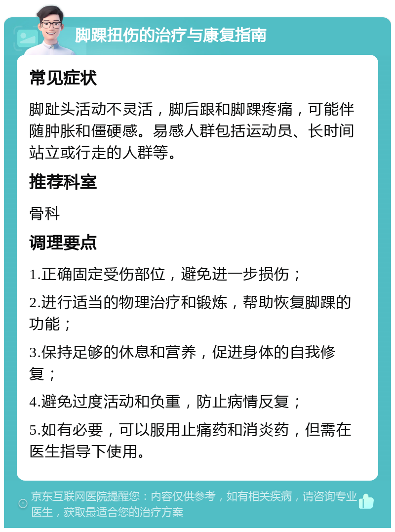 脚踝扭伤的治疗与康复指南 常见症状 脚趾头活动不灵活，脚后跟和脚踝疼痛，可能伴随肿胀和僵硬感。易感人群包括运动员、长时间站立或行走的人群等。 推荐科室 骨科 调理要点 1.正确固定受伤部位，避免进一步损伤； 2.进行适当的物理治疗和锻炼，帮助恢复脚踝的功能； 3.保持足够的休息和营养，促进身体的自我修复； 4.避免过度活动和负重，防止病情反复； 5.如有必要，可以服用止痛药和消炎药，但需在医生指导下使用。