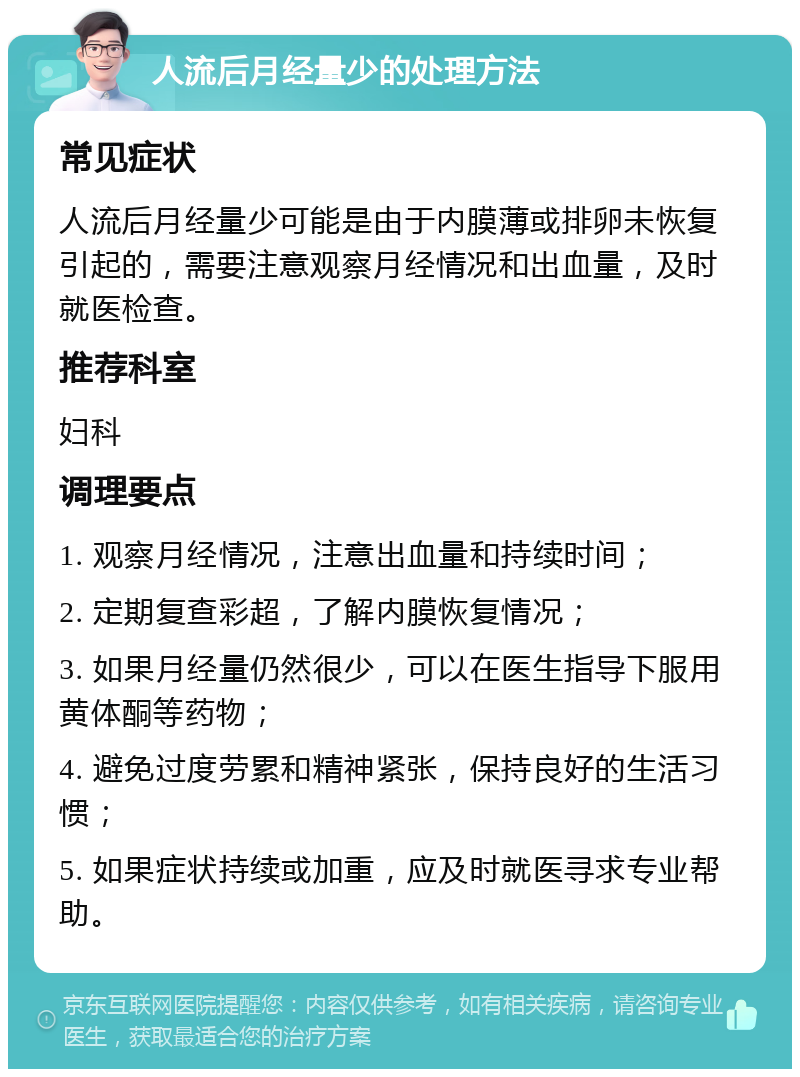 人流后月经量少的处理方法 常见症状 人流后月经量少可能是由于内膜薄或排卵未恢复引起的，需要注意观察月经情况和出血量，及时就医检查。 推荐科室 妇科 调理要点 1. 观察月经情况，注意出血量和持续时间； 2. 定期复查彩超，了解内膜恢复情况； 3. 如果月经量仍然很少，可以在医生指导下服用黄体酮等药物； 4. 避免过度劳累和精神紧张，保持良好的生活习惯； 5. 如果症状持续或加重，应及时就医寻求专业帮助。