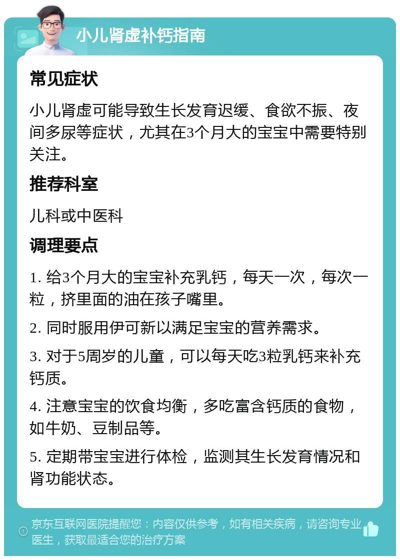 小儿肾虚补钙指南 常见症状 小儿肾虚可能导致生长发育迟缓、食欲不振、夜间多尿等症状，尤其在3个月大的宝宝中需要特别关注。 推荐科室 儿科或中医科 调理要点 1. 给3个月大的宝宝补充乳钙，每天一次，每次一粒，挤里面的油在孩子嘴里。 2. 同时服用伊可新以满足宝宝的营养需求。 3. 对于5周岁的儿童，可以每天吃3粒乳钙来补充钙质。 4. 注意宝宝的饮食均衡，多吃富含钙质的食物，如牛奶、豆制品等。 5. 定期带宝宝进行体检，监测其生长发育情况和肾功能状态。