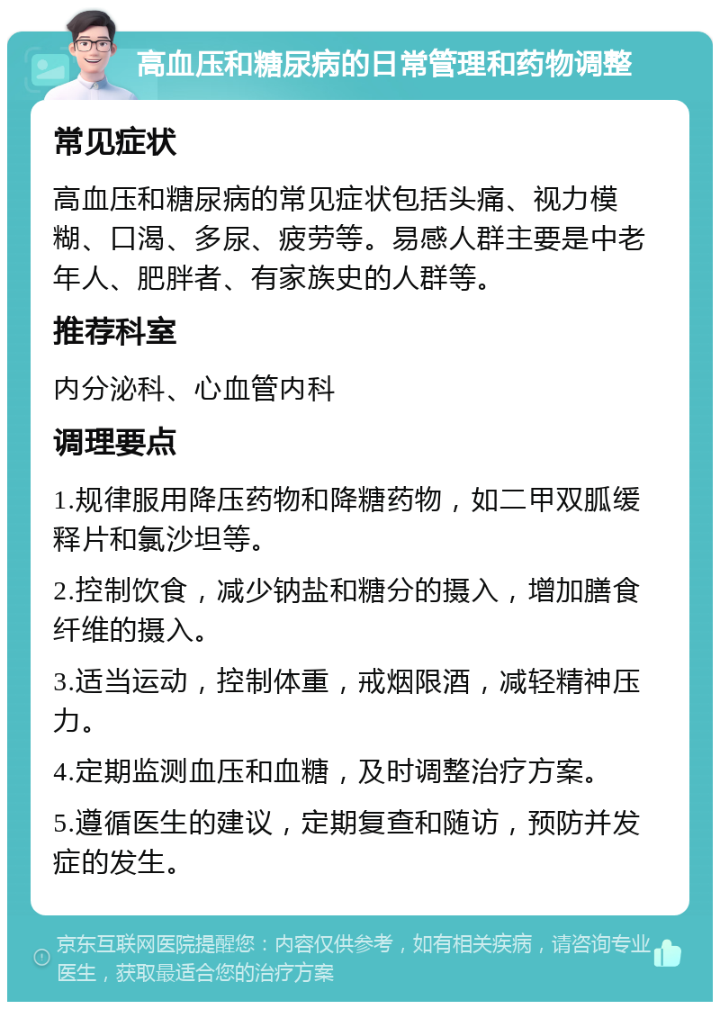 高血压和糖尿病的日常管理和药物调整 常见症状 高血压和糖尿病的常见症状包括头痛、视力模糊、口渴、多尿、疲劳等。易感人群主要是中老年人、肥胖者、有家族史的人群等。 推荐科室 内分泌科、心血管内科 调理要点 1.规律服用降压药物和降糖药物，如二甲双胍缓释片和氯沙坦等。 2.控制饮食，减少钠盐和糖分的摄入，增加膳食纤维的摄入。 3.适当运动，控制体重，戒烟限酒，减轻精神压力。 4.定期监测血压和血糖，及时调整治疗方案。 5.遵循医生的建议，定期复查和随访，预防并发症的发生。