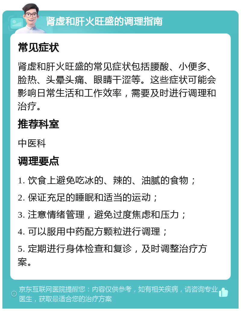 肾虚和肝火旺盛的调理指南 常见症状 肾虚和肝火旺盛的常见症状包括腰酸、小便多、脸热、头晕头痛、眼睛干涩等。这些症状可能会影响日常生活和工作效率，需要及时进行调理和治疗。 推荐科室 中医科 调理要点 1. 饮食上避免吃冰的、辣的、油腻的食物； 2. 保证充足的睡眠和适当的运动； 3. 注意情绪管理，避免过度焦虑和压力； 4. 可以服用中药配方颗粒进行调理； 5. 定期进行身体检查和复诊，及时调整治疗方案。