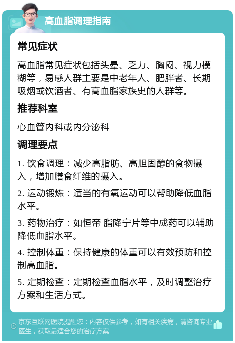 高血脂调理指南 常见症状 高血脂常见症状包括头晕、乏力、胸闷、视力模糊等，易感人群主要是中老年人、肥胖者、长期吸烟或饮酒者、有高血脂家族史的人群等。 推荐科室 心血管内科或内分泌科 调理要点 1. 饮食调理：减少高脂肪、高胆固醇的食物摄入，增加膳食纤维的摄入。 2. 运动锻炼：适当的有氧运动可以帮助降低血脂水平。 3. 药物治疗：如恒帝 脂降宁片等中成药可以辅助降低血脂水平。 4. 控制体重：保持健康的体重可以有效预防和控制高血脂。 5. 定期检查：定期检查血脂水平，及时调整治疗方案和生活方式。