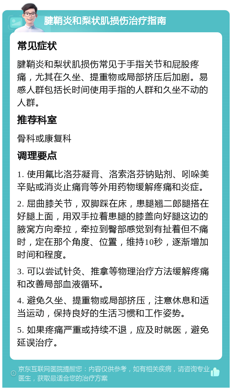 腱鞘炎和梨状肌损伤治疗指南 常见症状 腱鞘炎和梨状肌损伤常见于手指关节和屁股疼痛，尤其在久坐、提重物或局部挤压后加剧。易感人群包括长时间使用手指的人群和久坐不动的人群。 推荐科室 骨科或康复科 调理要点 1. 使用氟比洛芬凝膏、洛索洛芬钠贴剂、吲哚美辛贴或消炎止痛膏等外用药物缓解疼痛和炎症。 2. 屈曲膝关节，双脚踩在床，患腿翘二郎腿搭在好腿上面，用双手拉着患腿的膝盖向好腿这边的腋窝方向牵拉，牵拉到臀部感觉到有扯着但不痛时，定在那个角度、位置，维持10秒，逐渐增加时间和程度。 3. 可以尝试针灸、推拿等物理治疗方法缓解疼痛和改善局部血液循环。 4. 避免久坐、提重物或局部挤压，注意休息和适当运动，保持良好的生活习惯和工作姿势。 5. 如果疼痛严重或持续不退，应及时就医，避免延误治疗。