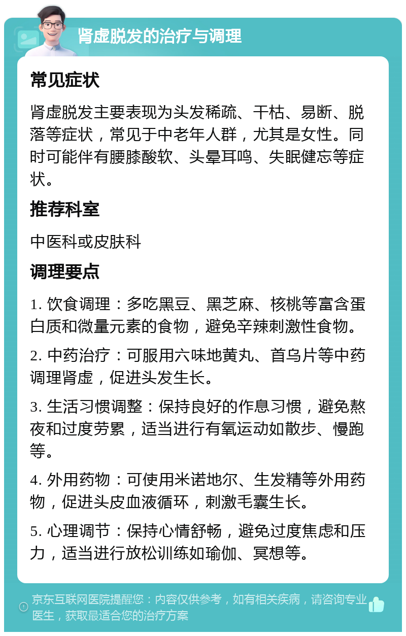 肾虚脱发的治疗与调理 常见症状 肾虚脱发主要表现为头发稀疏、干枯、易断、脱落等症状，常见于中老年人群，尤其是女性。同时可能伴有腰膝酸软、头晕耳鸣、失眠健忘等症状。 推荐科室 中医科或皮肤科 调理要点 1. 饮食调理：多吃黑豆、黑芝麻、核桃等富含蛋白质和微量元素的食物，避免辛辣刺激性食物。 2. 中药治疗：可服用六味地黄丸、首乌片等中药调理肾虚，促进头发生长。 3. 生活习惯调整：保持良好的作息习惯，避免熬夜和过度劳累，适当进行有氧运动如散步、慢跑等。 4. 外用药物：可使用米诺地尔、生发精等外用药物，促进头皮血液循环，刺激毛囊生长。 5. 心理调节：保持心情舒畅，避免过度焦虑和压力，适当进行放松训练如瑜伽、冥想等。