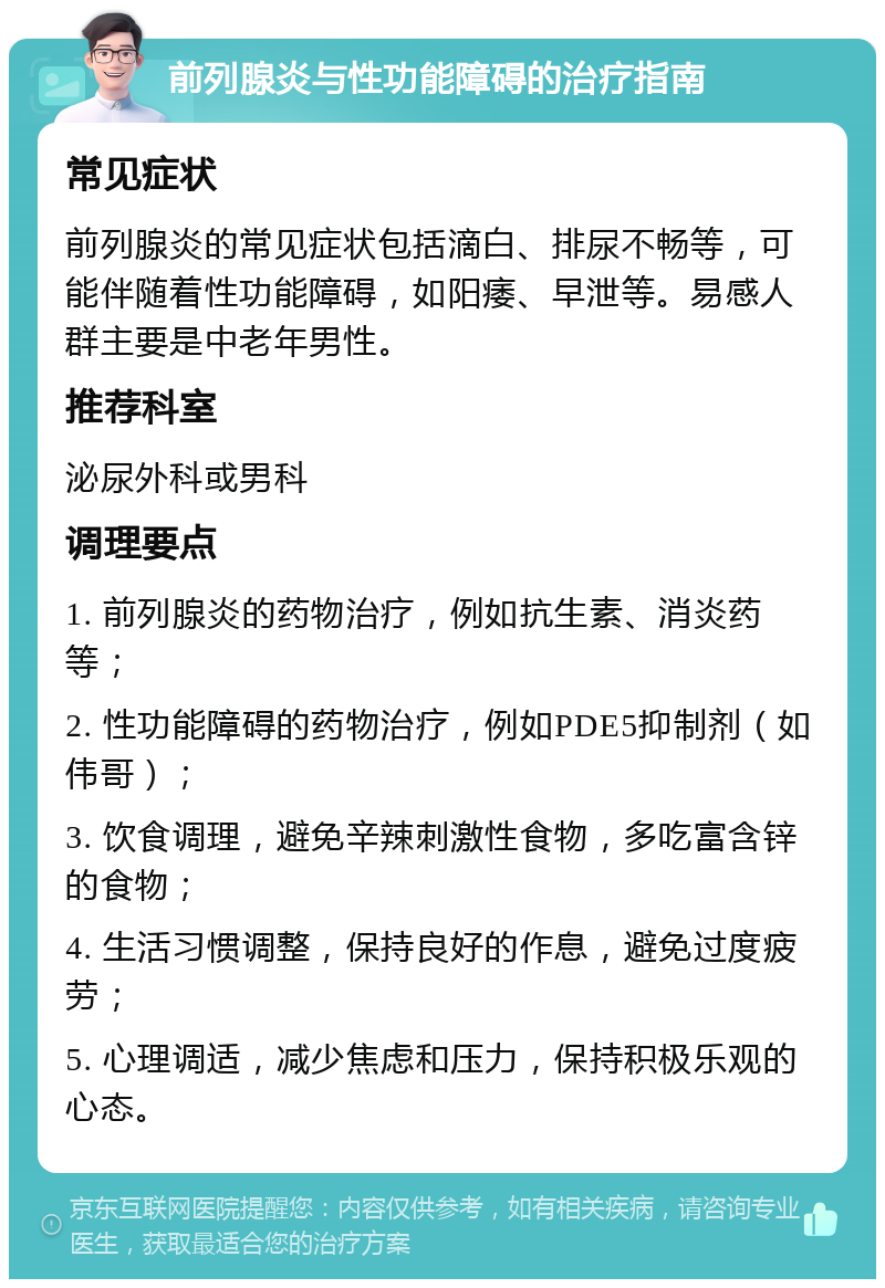 前列腺炎与性功能障碍的治疗指南 常见症状 前列腺炎的常见症状包括滴白、排尿不畅等，可能伴随着性功能障碍，如阳痿、早泄等。易感人群主要是中老年男性。 推荐科室 泌尿外科或男科 调理要点 1. 前列腺炎的药物治疗，例如抗生素、消炎药等； 2. 性功能障碍的药物治疗，例如PDE5抑制剂（如伟哥）； 3. 饮食调理，避免辛辣刺激性食物，多吃富含锌的食物； 4. 生活习惯调整，保持良好的作息，避免过度疲劳； 5. 心理调适，减少焦虑和压力，保持积极乐观的心态。