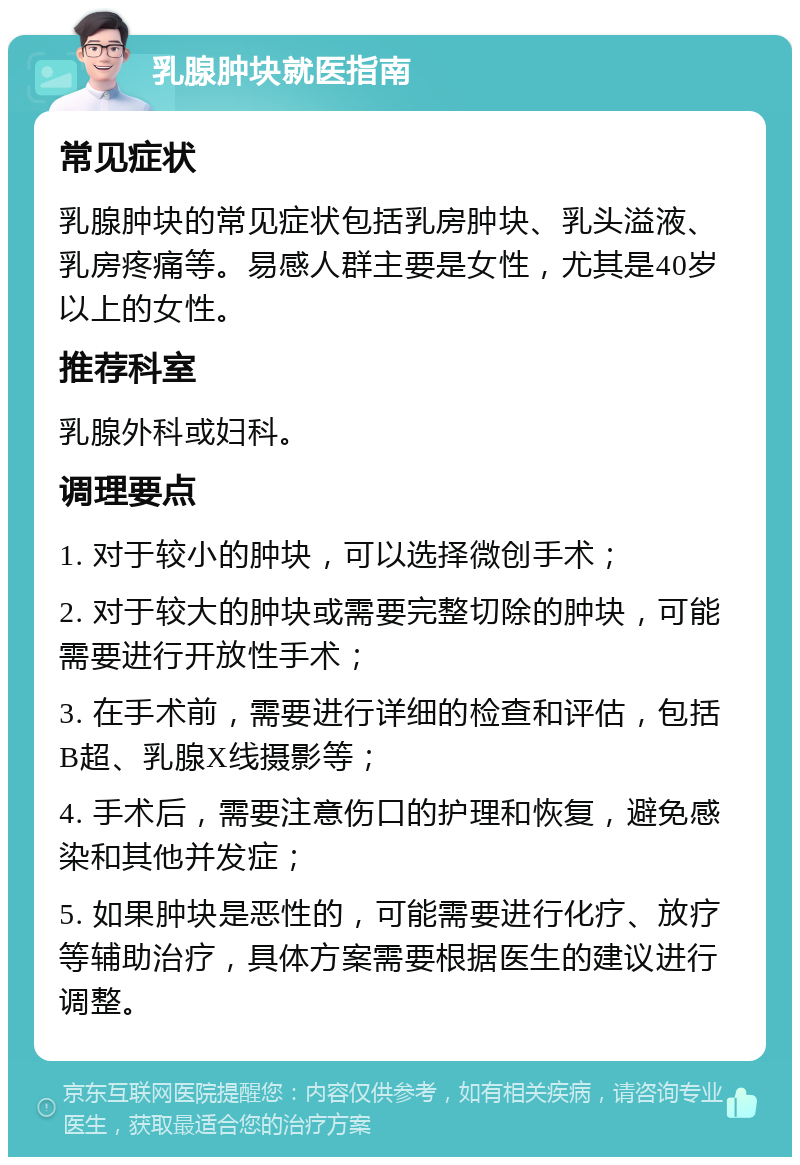 乳腺肿块就医指南 常见症状 乳腺肿块的常见症状包括乳房肿块、乳头溢液、乳房疼痛等。易感人群主要是女性，尤其是40岁以上的女性。 推荐科室 乳腺外科或妇科。 调理要点 1. 对于较小的肿块，可以选择微创手术； 2. 对于较大的肿块或需要完整切除的肿块，可能需要进行开放性手术； 3. 在手术前，需要进行详细的检查和评估，包括B超、乳腺X线摄影等； 4. 手术后，需要注意伤口的护理和恢复，避免感染和其他并发症； 5. 如果肿块是恶性的，可能需要进行化疗、放疗等辅助治疗，具体方案需要根据医生的建议进行调整。