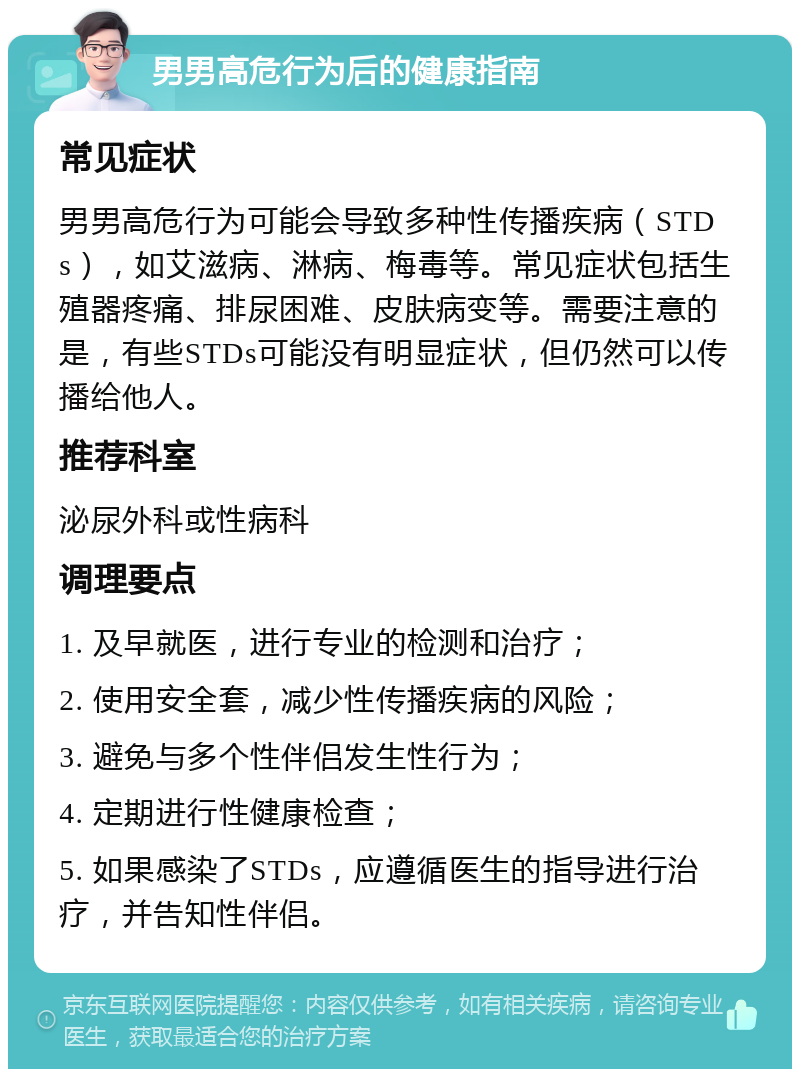 男男高危行为后的健康指南 常见症状 男男高危行为可能会导致多种性传播疾病（STDs），如艾滋病、淋病、梅毒等。常见症状包括生殖器疼痛、排尿困难、皮肤病变等。需要注意的是，有些STDs可能没有明显症状，但仍然可以传播给他人。 推荐科室 泌尿外科或性病科 调理要点 1. 及早就医，进行专业的检测和治疗； 2. 使用安全套，减少性传播疾病的风险； 3. 避免与多个性伴侣发生性行为； 4. 定期进行性健康检查； 5. 如果感染了STDs，应遵循医生的指导进行治疗，并告知性伴侣。