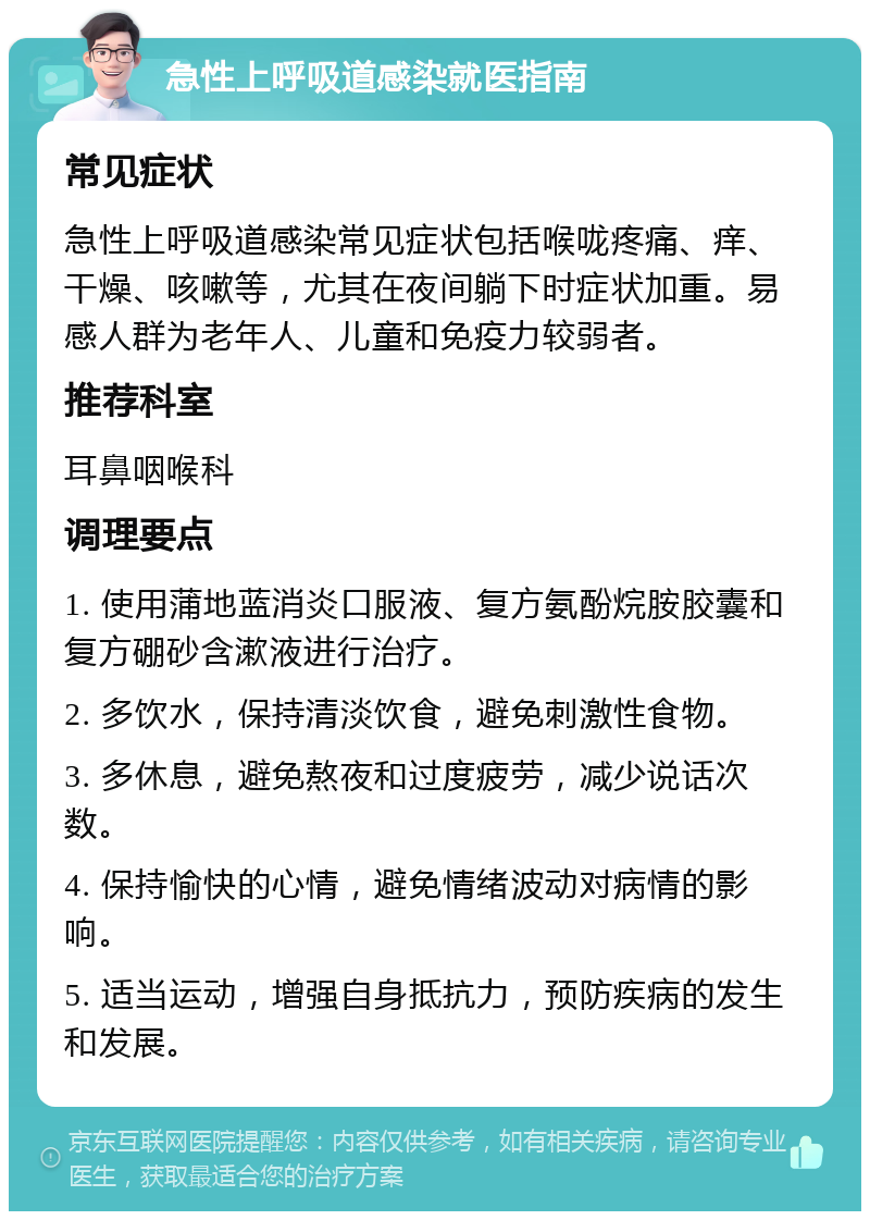 急性上呼吸道感染就医指南 常见症状 急性上呼吸道感染常见症状包括喉咙疼痛、痒、干燥、咳嗽等，尤其在夜间躺下时症状加重。易感人群为老年人、儿童和免疫力较弱者。 推荐科室 耳鼻咽喉科 调理要点 1. 使用蒲地蓝消炎口服液、复方氨酚烷胺胶囊和复方硼砂含漱液进行治疗。 2. 多饮水，保持清淡饮食，避免刺激性食物。 3. 多休息，避免熬夜和过度疲劳，减少说话次数。 4. 保持愉快的心情，避免情绪波动对病情的影响。 5. 适当运动，增强自身抵抗力，预防疾病的发生和发展。