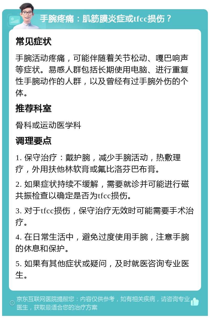 手腕疼痛：肌筋膜炎症或tfcc损伤？ 常见症状 手腕活动疼痛，可能伴随着关节松动、嘎巴响声等症状。易感人群包括长期使用电脑、进行重复性手腕动作的人群，以及曾经有过手腕外伤的个体。 推荐科室 骨科或运动医学科 调理要点 1. 保守治疗：戴护腕，减少手腕活动，热敷理疗，外用扶他林软膏或氟比洛芬巴布膏。 2. 如果症状持续不缓解，需要就诊并可能进行磁共振检查以确定是否为tfcc损伤。 3. 对于tfcc损伤，保守治疗无效时可能需要手术治疗。 4. 在日常生活中，避免过度使用手腕，注意手腕的休息和保护。 5. 如果有其他症状或疑问，及时就医咨询专业医生。