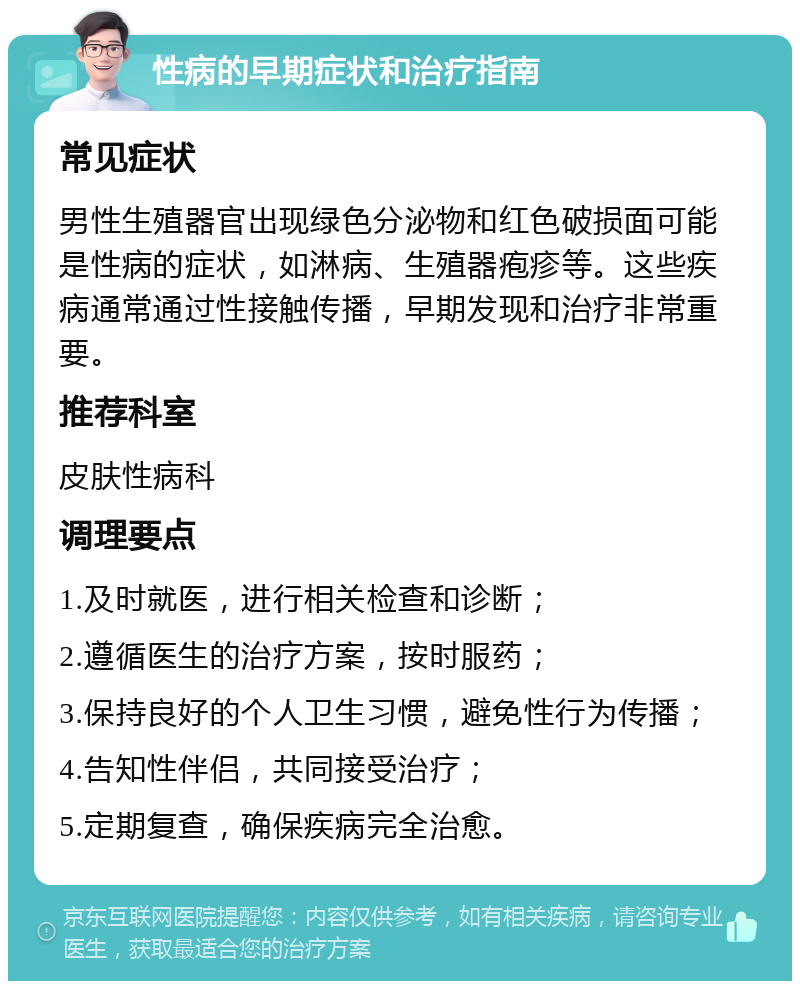 性病的早期症状和治疗指南 常见症状 男性生殖器官出现绿色分泌物和红色破损面可能是性病的症状，如淋病、生殖器疱疹等。这些疾病通常通过性接触传播，早期发现和治疗非常重要。 推荐科室 皮肤性病科 调理要点 1.及时就医，进行相关检查和诊断； 2.遵循医生的治疗方案，按时服药； 3.保持良好的个人卫生习惯，避免性行为传播； 4.告知性伴侣，共同接受治疗； 5.定期复查，确保疾病完全治愈。