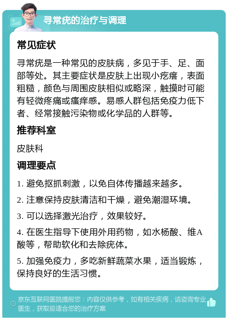 寻常疣的治疗与调理 常见症状 寻常疣是一种常见的皮肤病，多见于手、足、面部等处。其主要症状是皮肤上出现小疙瘩，表面粗糙，颜色与周围皮肤相似或略深，触摸时可能有轻微疼痛或瘙痒感。易感人群包括免疫力低下者、经常接触污染物或化学品的人群等。 推荐科室 皮肤科 调理要点 1. 避免抠抓刺激，以免自体传播越来越多。 2. 注意保持皮肤清洁和干燥，避免潮湿环境。 3. 可以选择激光治疗，效果较好。 4. 在医生指导下使用外用药物，如水杨酸、维A酸等，帮助软化和去除疣体。 5. 加强免疫力，多吃新鲜蔬菜水果，适当锻炼，保持良好的生活习惯。