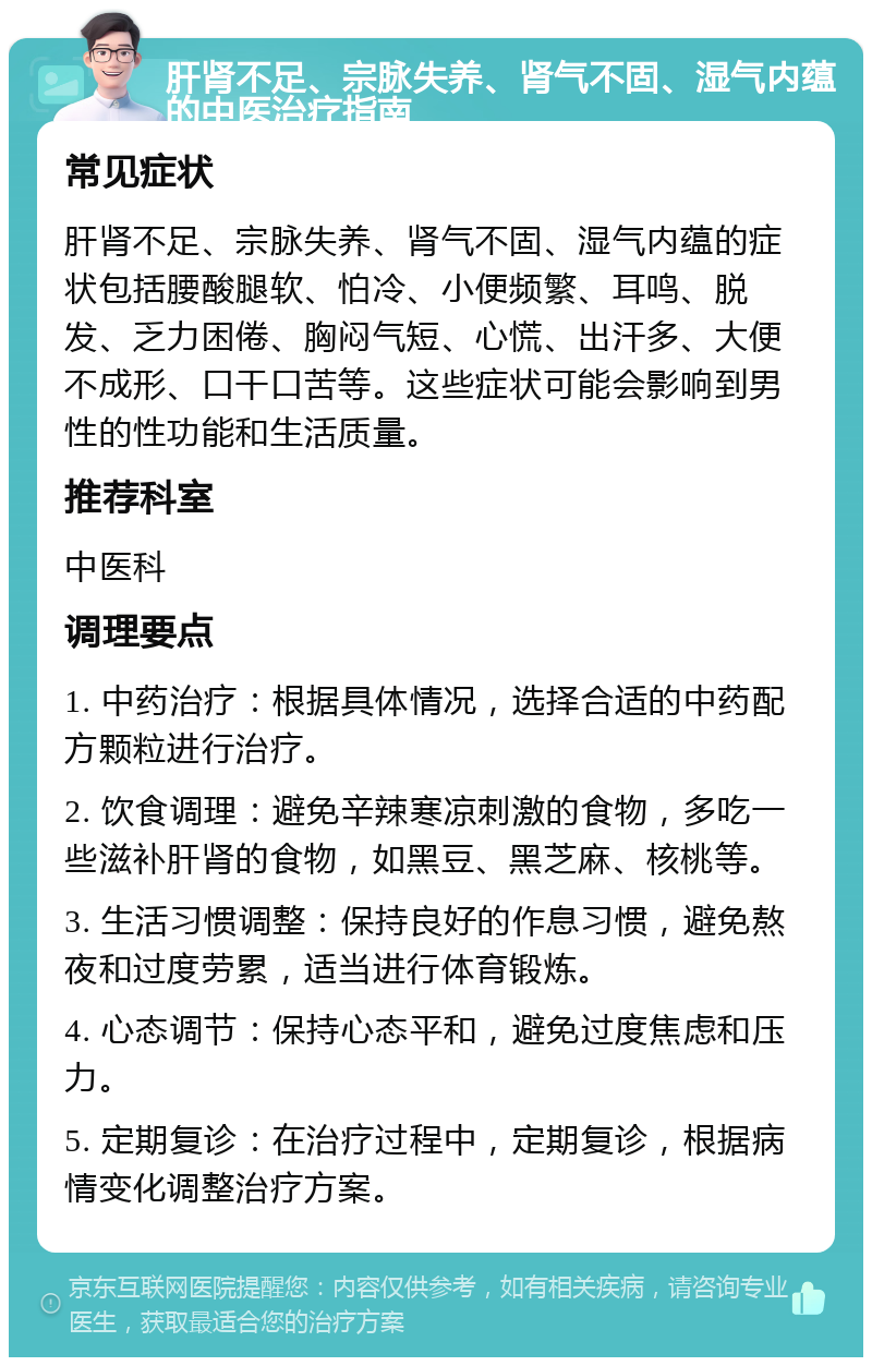 肝肾不足、宗脉失养、肾气不固、湿气内蕴的中医治疗指南 常见症状 肝肾不足、宗脉失养、肾气不固、湿气内蕴的症状包括腰酸腿软、怕冷、小便频繁、耳鸣、脱发、乏力困倦、胸闷气短、心慌、出汗多、大便不成形、口干口苦等。这些症状可能会影响到男性的性功能和生活质量。 推荐科室 中医科 调理要点 1. 中药治疗：根据具体情况，选择合适的中药配方颗粒进行治疗。 2. 饮食调理：避免辛辣寒凉刺激的食物，多吃一些滋补肝肾的食物，如黑豆、黑芝麻、核桃等。 3. 生活习惯调整：保持良好的作息习惯，避免熬夜和过度劳累，适当进行体育锻炼。 4. 心态调节：保持心态平和，避免过度焦虑和压力。 5. 定期复诊：在治疗过程中，定期复诊，根据病情变化调整治疗方案。