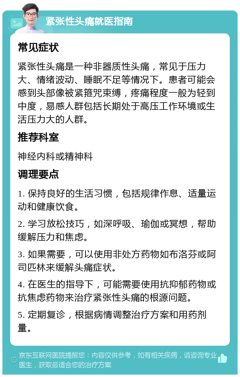 紧张性头痛就医指南 常见症状 紧张性头痛是一种非器质性头痛，常见于压力大、情绪波动、睡眠不足等情况下。患者可能会感到头部像被紧箍咒束缚，疼痛程度一般为轻到中度，易感人群包括长期处于高压工作环境或生活压力大的人群。 推荐科室 神经内科或精神科 调理要点 1. 保持良好的生活习惯，包括规律作息、适量运动和健康饮食。 2. 学习放松技巧，如深呼吸、瑜伽或冥想，帮助缓解压力和焦虑。 3. 如果需要，可以使用非处方药物如布洛芬或阿司匹林来缓解头痛症状。 4. 在医生的指导下，可能需要使用抗抑郁药物或抗焦虑药物来治疗紧张性头痛的根源问题。 5. 定期复诊，根据病情调整治疗方案和用药剂量。