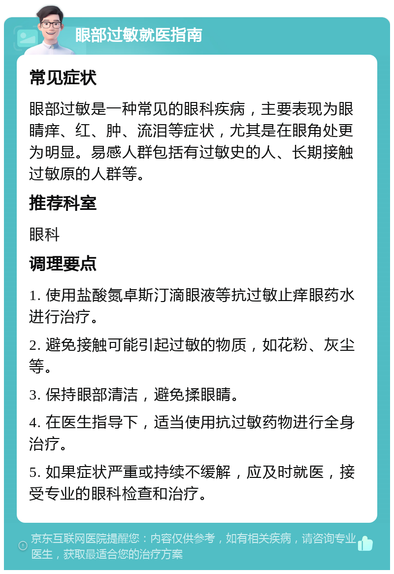 眼部过敏就医指南 常见症状 眼部过敏是一种常见的眼科疾病，主要表现为眼睛痒、红、肿、流泪等症状，尤其是在眼角处更为明显。易感人群包括有过敏史的人、长期接触过敏原的人群等。 推荐科室 眼科 调理要点 1. 使用盐酸氮卓斯汀滴眼液等抗过敏止痒眼药水进行治疗。 2. 避免接触可能引起过敏的物质，如花粉、灰尘等。 3. 保持眼部清洁，避免揉眼睛。 4. 在医生指导下，适当使用抗过敏药物进行全身治疗。 5. 如果症状严重或持续不缓解，应及时就医，接受专业的眼科检查和治疗。