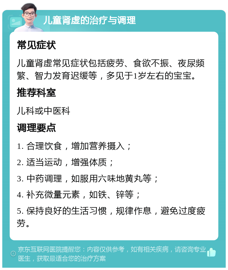 儿童肾虚的治疗与调理 常见症状 儿童肾虚常见症状包括疲劳、食欲不振、夜尿频繁、智力发育迟缓等，多见于1岁左右的宝宝。 推荐科室 儿科或中医科 调理要点 1. 合理饮食，增加营养摄入； 2. 适当运动，增强体质； 3. 中药调理，如服用六味地黄丸等； 4. 补充微量元素，如铁、锌等； 5. 保持良好的生活习惯，规律作息，避免过度疲劳。