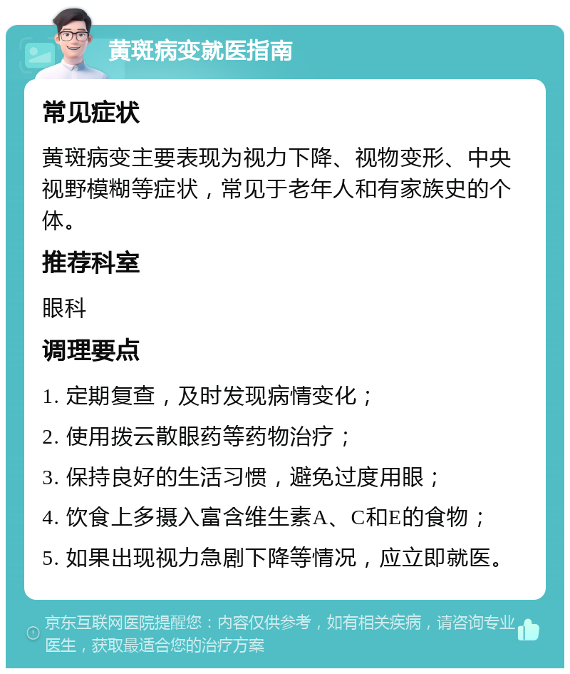 黄斑病变就医指南 常见症状 黄斑病变主要表现为视力下降、视物变形、中央视野模糊等症状，常见于老年人和有家族史的个体。 推荐科室 眼科 调理要点 1. 定期复查，及时发现病情变化； 2. 使用拨云散眼药等药物治疗； 3. 保持良好的生活习惯，避免过度用眼； 4. 饮食上多摄入富含维生素A、C和E的食物； 5. 如果出现视力急剧下降等情况，应立即就医。