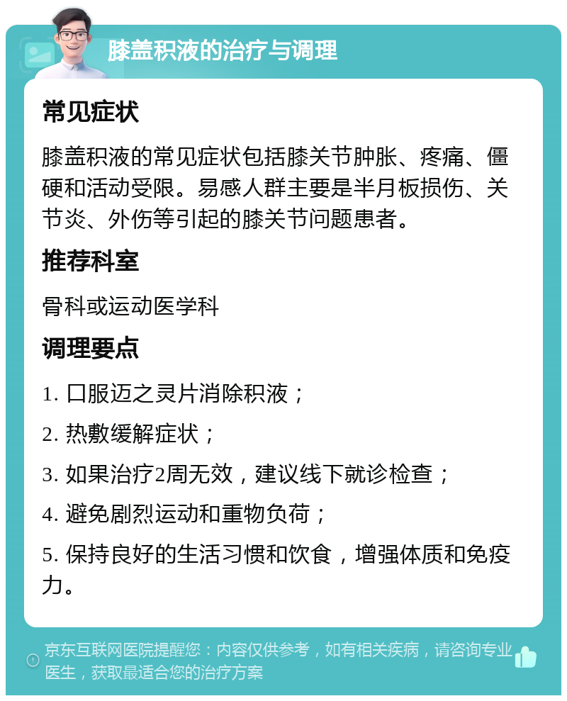 膝盖积液的治疗与调理 常见症状 膝盖积液的常见症状包括膝关节肿胀、疼痛、僵硬和活动受限。易感人群主要是半月板损伤、关节炎、外伤等引起的膝关节问题患者。 推荐科室 骨科或运动医学科 调理要点 1. 口服迈之灵片消除积液； 2. 热敷缓解症状； 3. 如果治疗2周无效，建议线下就诊检查； 4. 避免剧烈运动和重物负荷； 5. 保持良好的生活习惯和饮食，增强体质和免疫力。