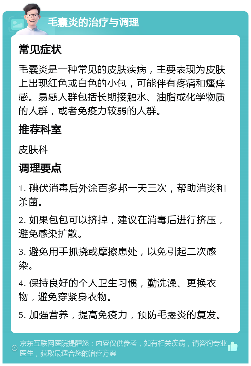 毛囊炎的治疗与调理 常见症状 毛囊炎是一种常见的皮肤疾病，主要表现为皮肤上出现红色或白色的小包，可能伴有疼痛和瘙痒感。易感人群包括长期接触水、油脂或化学物质的人群，或者免疫力较弱的人群。 推荐科室 皮肤科 调理要点 1. 碘伏消毒后外涂百多邦一天三次，帮助消炎和杀菌。 2. 如果包包可以挤掉，建议在消毒后进行挤压，避免感染扩散。 3. 避免用手抓挠或摩擦患处，以免引起二次感染。 4. 保持良好的个人卫生习惯，勤洗澡、更换衣物，避免穿紧身衣物。 5. 加强营养，提高免疫力，预防毛囊炎的复发。