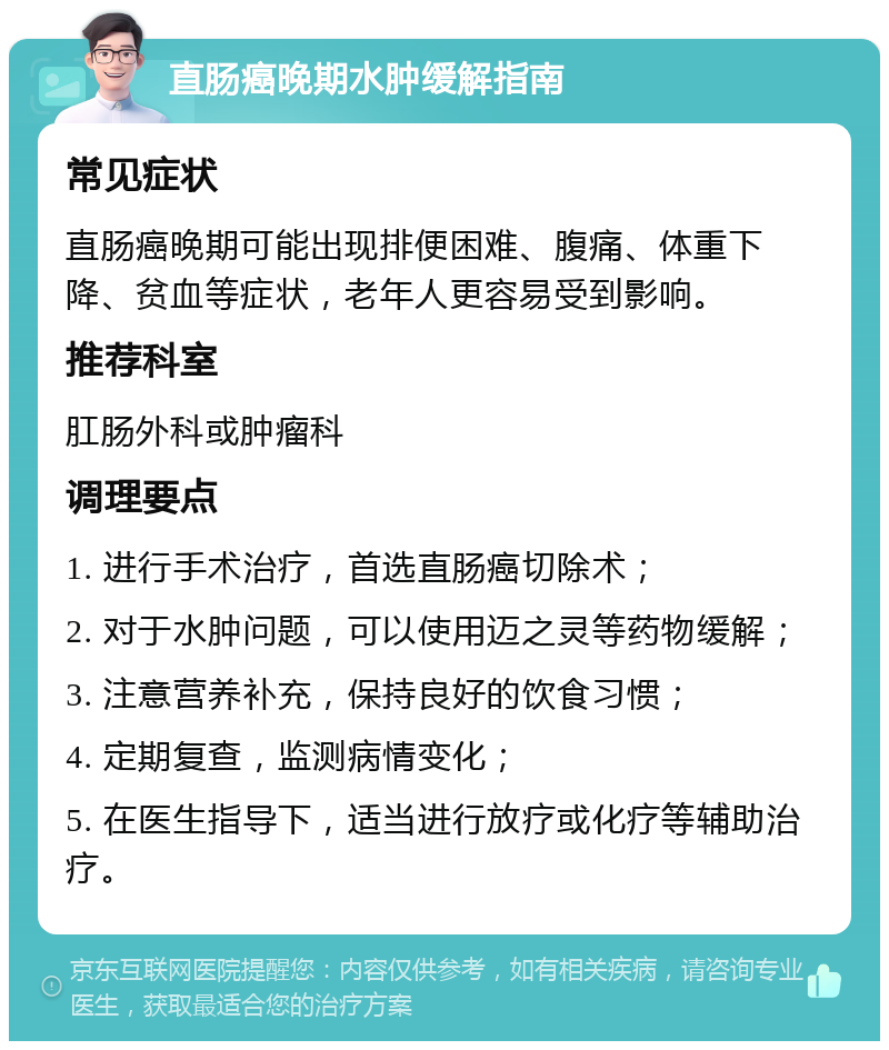 直肠癌晚期水肿缓解指南 常见症状 直肠癌晚期可能出现排便困难、腹痛、体重下降、贫血等症状，老年人更容易受到影响。 推荐科室 肛肠外科或肿瘤科 调理要点 1. 进行手术治疗，首选直肠癌切除术； 2. 对于水肿问题，可以使用迈之灵等药物缓解； 3. 注意营养补充，保持良好的饮食习惯； 4. 定期复查，监测病情变化； 5. 在医生指导下，适当进行放疗或化疗等辅助治疗。