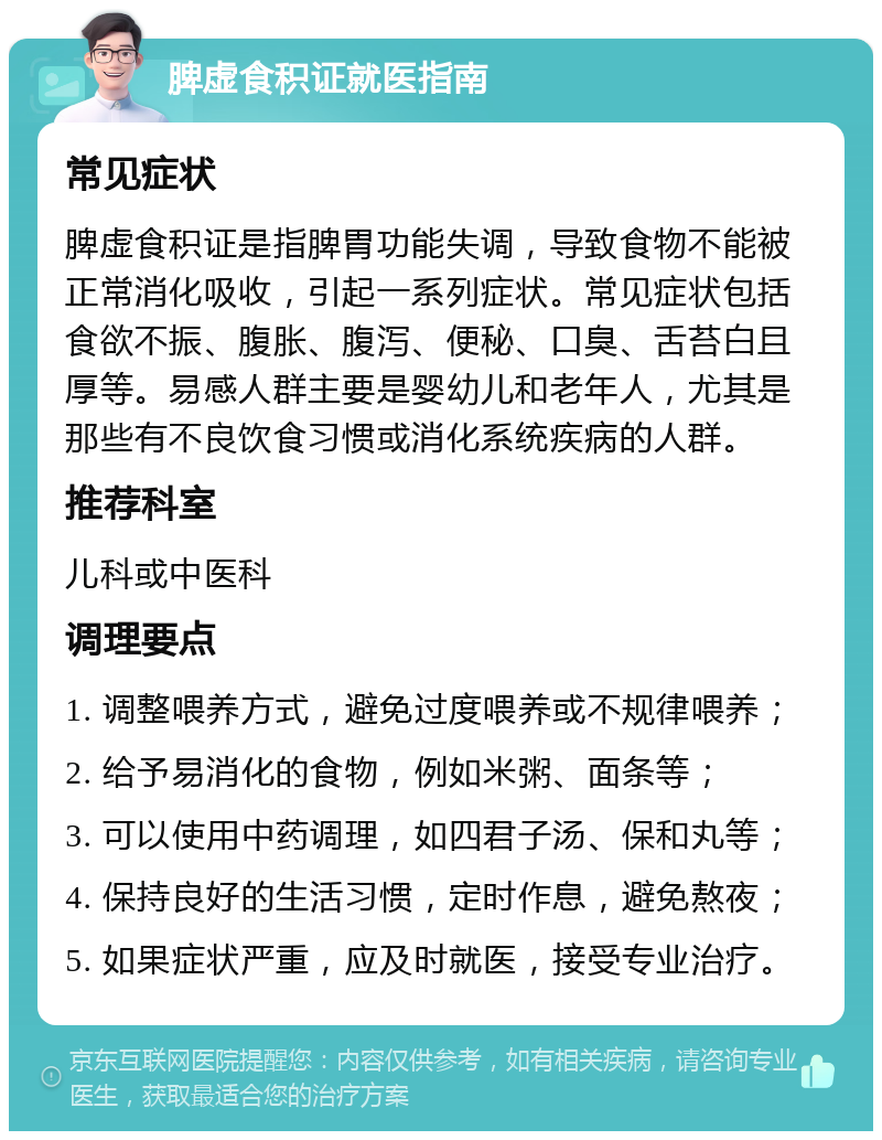 脾虚食积证就医指南 常见症状 脾虚食积证是指脾胃功能失调，导致食物不能被正常消化吸收，引起一系列症状。常见症状包括食欲不振、腹胀、腹泻、便秘、口臭、舌苔白且厚等。易感人群主要是婴幼儿和老年人，尤其是那些有不良饮食习惯或消化系统疾病的人群。 推荐科室 儿科或中医科 调理要点 1. 调整喂养方式，避免过度喂养或不规律喂养； 2. 给予易消化的食物，例如米粥、面条等； 3. 可以使用中药调理，如四君子汤、保和丸等； 4. 保持良好的生活习惯，定时作息，避免熬夜； 5. 如果症状严重，应及时就医，接受专业治疗。