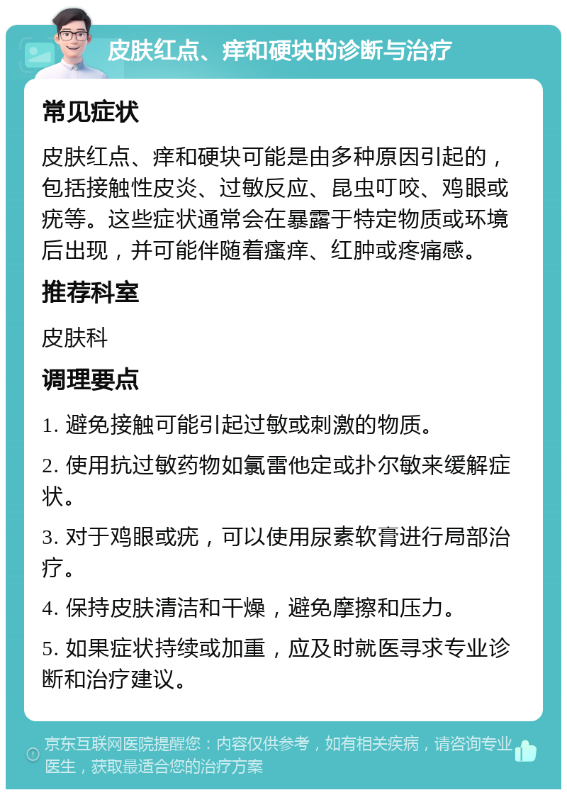 皮肤红点、痒和硬块的诊断与治疗 常见症状 皮肤红点、痒和硬块可能是由多种原因引起的，包括接触性皮炎、过敏反应、昆虫叮咬、鸡眼或疣等。这些症状通常会在暴露于特定物质或环境后出现，并可能伴随着瘙痒、红肿或疼痛感。 推荐科室 皮肤科 调理要点 1. 避免接触可能引起过敏或刺激的物质。 2. 使用抗过敏药物如氯雷他定或扑尔敏来缓解症状。 3. 对于鸡眼或疣，可以使用尿素软膏进行局部治疗。 4. 保持皮肤清洁和干燥，避免摩擦和压力。 5. 如果症状持续或加重，应及时就医寻求专业诊断和治疗建议。