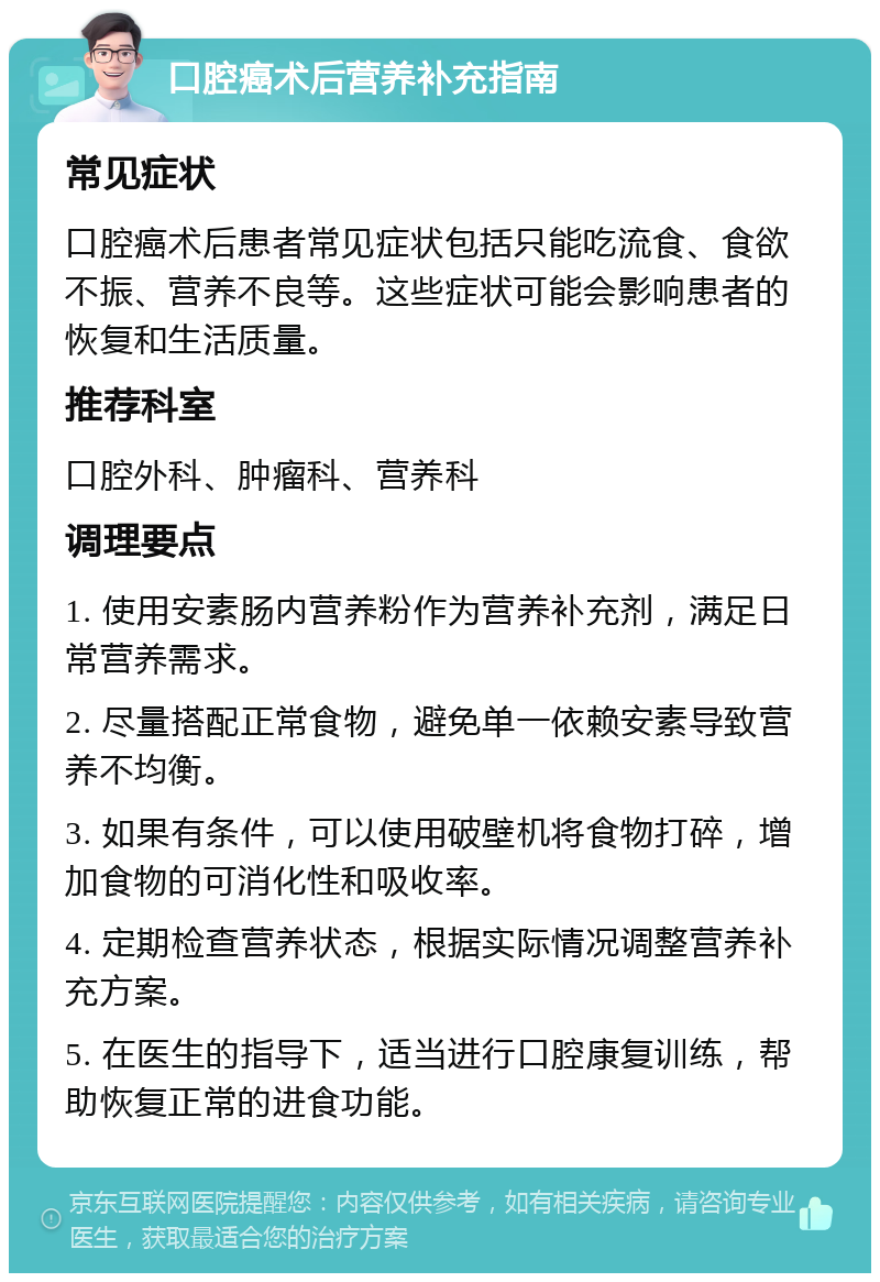 口腔癌术后营养补充指南 常见症状 口腔癌术后患者常见症状包括只能吃流食、食欲不振、营养不良等。这些症状可能会影响患者的恢复和生活质量。 推荐科室 口腔外科、肿瘤科、营养科 调理要点 1. 使用安素肠内营养粉作为营养补充剂，满足日常营养需求。 2. 尽量搭配正常食物，避免单一依赖安素导致营养不均衡。 3. 如果有条件，可以使用破壁机将食物打碎，增加食物的可消化性和吸收率。 4. 定期检查营养状态，根据实际情况调整营养补充方案。 5. 在医生的指导下，适当进行口腔康复训练，帮助恢复正常的进食功能。