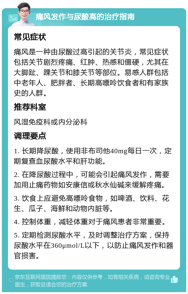 痛风发作与尿酸高的治疗指南 常见症状 痛风是一种由尿酸过高引起的关节炎，常见症状包括关节剧烈疼痛、红肿、热感和僵硬，尤其在大脚趾、踝关节和膝关节等部位。易感人群包括中老年人、肥胖者、长期高嘌呤饮食者和有家族史的人群。 推荐科室 风湿免疫科或内分泌科 调理要点 1. 长期降尿酸，使用非布司他40mg每日一次，定期复查血尿酸水平和肝功能。 2. 在降尿酸过程中，可能会引起痛风发作，需要加用止痛药物如安康信或秋水仙碱来缓解疼痛。 3. 饮食上应避免高嘌呤食物，如啤酒、饮料、花生、瓜子、海鲜和动物内脏等。 4. 控制体重，减轻体重对于痛风患者非常重要。 5. 定期检测尿酸水平，及时调整治疗方案，保持尿酸水平在360μmol/L以下，以防止痛风发作和器官损害。