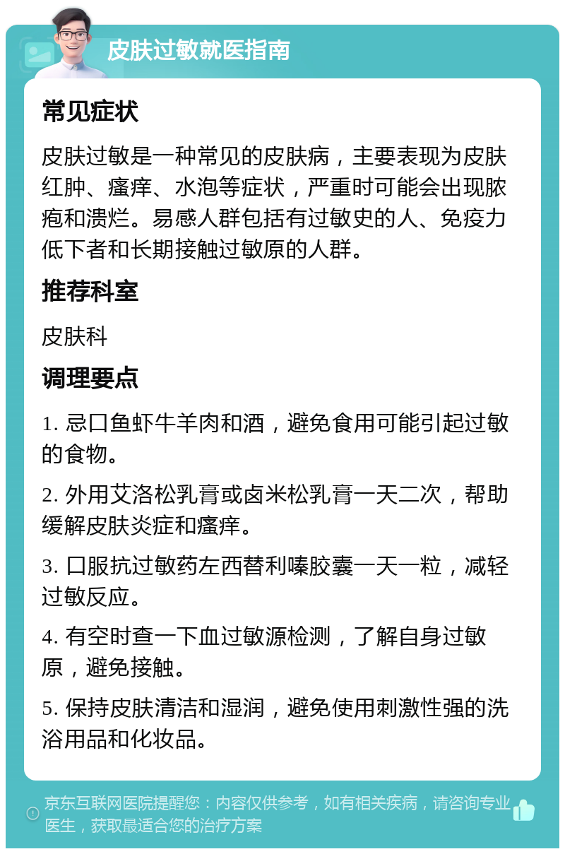 皮肤过敏就医指南 常见症状 皮肤过敏是一种常见的皮肤病，主要表现为皮肤红肿、瘙痒、水泡等症状，严重时可能会出现脓疱和溃烂。易感人群包括有过敏史的人、免疫力低下者和长期接触过敏原的人群。 推荐科室 皮肤科 调理要点 1. 忌口鱼虾牛羊肉和酒，避免食用可能引起过敏的食物。 2. 外用艾洛松乳膏或卤米松乳膏一天二次，帮助缓解皮肤炎症和瘙痒。 3. 口服抗过敏药左西替利嗪胶囊一天一粒，减轻过敏反应。 4. 有空时查一下血过敏源检测，了解自身过敏原，避免接触。 5. 保持皮肤清洁和湿润，避免使用刺激性强的洗浴用品和化妆品。