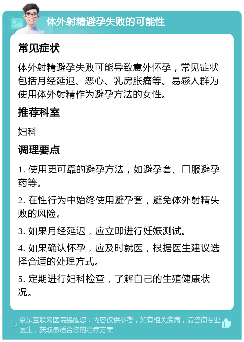 体外射精避孕失败的可能性 常见症状 体外射精避孕失败可能导致意外怀孕，常见症状包括月经延迟、恶心、乳房胀痛等。易感人群为使用体外射精作为避孕方法的女性。 推荐科室 妇科 调理要点 1. 使用更可靠的避孕方法，如避孕套、口服避孕药等。 2. 在性行为中始终使用避孕套，避免体外射精失败的风险。 3. 如果月经延迟，应立即进行妊娠测试。 4. 如果确认怀孕，应及时就医，根据医生建议选择合适的处理方式。 5. 定期进行妇科检查，了解自己的生殖健康状况。