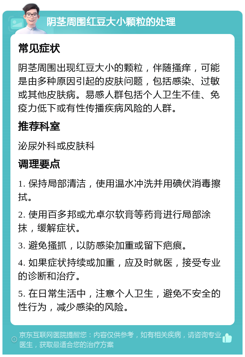 阴茎周围红豆大小颗粒的处理 常见症状 阴茎周围出现红豆大小的颗粒，伴随搔痒，可能是由多种原因引起的皮肤问题，包括感染、过敏或其他皮肤病。易感人群包括个人卫生不佳、免疫力低下或有性传播疾病风险的人群。 推荐科室 泌尿外科或皮肤科 调理要点 1. 保持局部清洁，使用温水冲洗并用碘伏消毒擦拭。 2. 使用百多邦或尤卓尔软膏等药膏进行局部涂抹，缓解症状。 3. 避免搔抓，以防感染加重或留下疤痕。 4. 如果症状持续或加重，应及时就医，接受专业的诊断和治疗。 5. 在日常生活中，注意个人卫生，避免不安全的性行为，减少感染的风险。