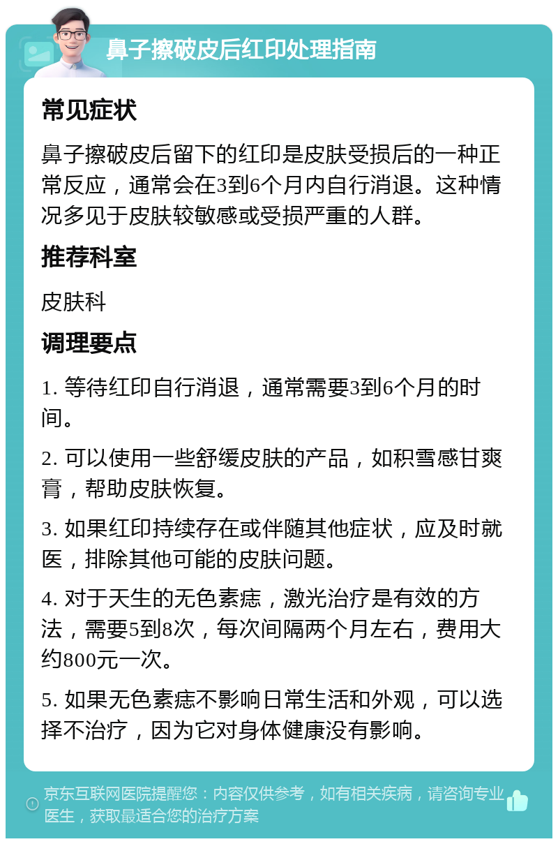 鼻子擦破皮后红印处理指南 常见症状 鼻子擦破皮后留下的红印是皮肤受损后的一种正常反应，通常会在3到6个月内自行消退。这种情况多见于皮肤较敏感或受损严重的人群。 推荐科室 皮肤科 调理要点 1. 等待红印自行消退，通常需要3到6个月的时间。 2. 可以使用一些舒缓皮肤的产品，如积雪感甘爽膏，帮助皮肤恢复。 3. 如果红印持续存在或伴随其他症状，应及时就医，排除其他可能的皮肤问题。 4. 对于天生的无色素痣，激光治疗是有效的方法，需要5到8次，每次间隔两个月左右，费用大约800元一次。 5. 如果无色素痣不影响日常生活和外观，可以选择不治疗，因为它对身体健康没有影响。