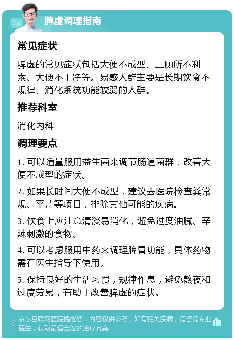 脾虚调理指南 常见症状 脾虚的常见症状包括大便不成型、上厕所不利索、大便不干净等。易感人群主要是长期饮食不规律、消化系统功能较弱的人群。 推荐科室 消化内科 调理要点 1. 可以适量服用益生菌来调节肠道菌群，改善大便不成型的症状。 2. 如果长时间大便不成型，建议去医院检查粪常规、平片等项目，排除其他可能的疾病。 3. 饮食上应注意清淡易消化，避免过度油腻、辛辣刺激的食物。 4. 可以考虑服用中药来调理脾胃功能，具体药物需在医生指导下使用。 5. 保持良好的生活习惯，规律作息，避免熬夜和过度劳累，有助于改善脾虚的症状。