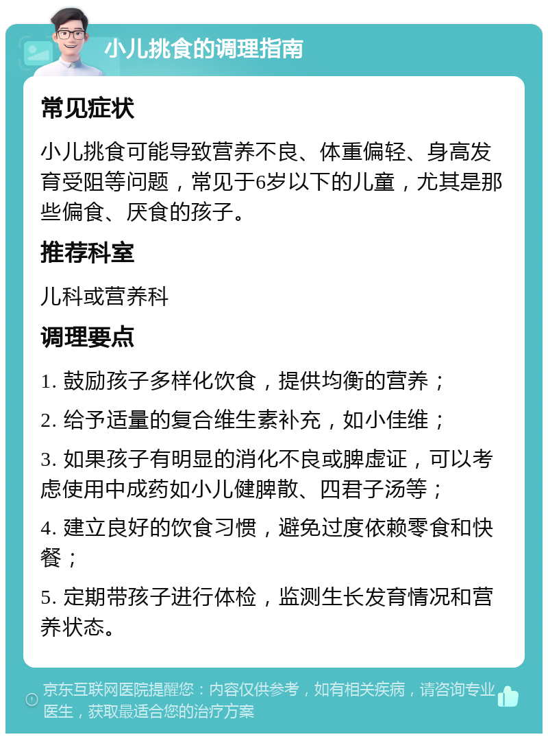 小儿挑食的调理指南 常见症状 小儿挑食可能导致营养不良、体重偏轻、身高发育受阻等问题，常见于6岁以下的儿童，尤其是那些偏食、厌食的孩子。 推荐科室 儿科或营养科 调理要点 1. 鼓励孩子多样化饮食，提供均衡的营养； 2. 给予适量的复合维生素补充，如小佳维； 3. 如果孩子有明显的消化不良或脾虚证，可以考虑使用中成药如小儿健脾散、四君子汤等； 4. 建立良好的饮食习惯，避免过度依赖零食和快餐； 5. 定期带孩子进行体检，监测生长发育情况和营养状态。