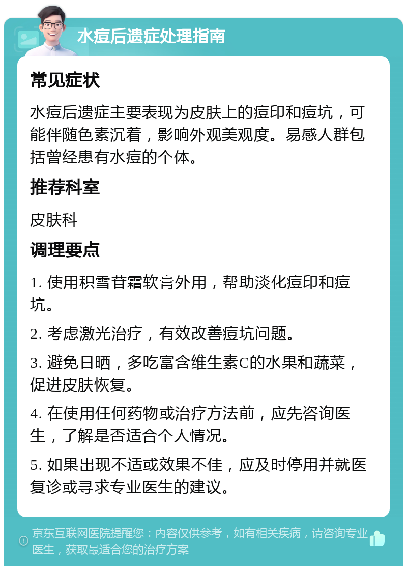 水痘后遗症处理指南 常见症状 水痘后遗症主要表现为皮肤上的痘印和痘坑，可能伴随色素沉着，影响外观美观度。易感人群包括曾经患有水痘的个体。 推荐科室 皮肤科 调理要点 1. 使用积雪苷霜软膏外用，帮助淡化痘印和痘坑。 2. 考虑激光治疗，有效改善痘坑问题。 3. 避免日晒，多吃富含维生素C的水果和蔬菜，促进皮肤恢复。 4. 在使用任何药物或治疗方法前，应先咨询医生，了解是否适合个人情况。 5. 如果出现不适或效果不佳，应及时停用并就医复诊或寻求专业医生的建议。