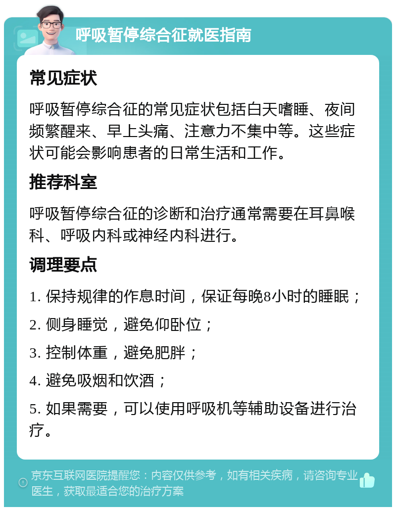 呼吸暂停综合征就医指南 常见症状 呼吸暂停综合征的常见症状包括白天嗜睡、夜间频繁醒来、早上头痛、注意力不集中等。这些症状可能会影响患者的日常生活和工作。 推荐科室 呼吸暂停综合征的诊断和治疗通常需要在耳鼻喉科、呼吸内科或神经内科进行。 调理要点 1. 保持规律的作息时间，保证每晚8小时的睡眠； 2. 侧身睡觉，避免仰卧位； 3. 控制体重，避免肥胖； 4. 避免吸烟和饮酒； 5. 如果需要，可以使用呼吸机等辅助设备进行治疗。