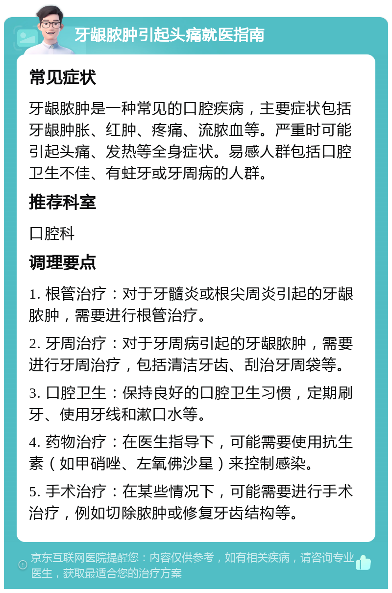 牙龈脓肿引起头痛就医指南 常见症状 牙龈脓肿是一种常见的口腔疾病，主要症状包括牙龈肿胀、红肿、疼痛、流脓血等。严重时可能引起头痛、发热等全身症状。易感人群包括口腔卫生不佳、有蛀牙或牙周病的人群。 推荐科室 口腔科 调理要点 1. 根管治疗：对于牙髓炎或根尖周炎引起的牙龈脓肿，需要进行根管治疗。 2. 牙周治疗：对于牙周病引起的牙龈脓肿，需要进行牙周治疗，包括清洁牙齿、刮治牙周袋等。 3. 口腔卫生：保持良好的口腔卫生习惯，定期刷牙、使用牙线和漱口水等。 4. 药物治疗：在医生指导下，可能需要使用抗生素（如甲硝唑、左氧佛沙星）来控制感染。 5. 手术治疗：在某些情况下，可能需要进行手术治疗，例如切除脓肿或修复牙齿结构等。