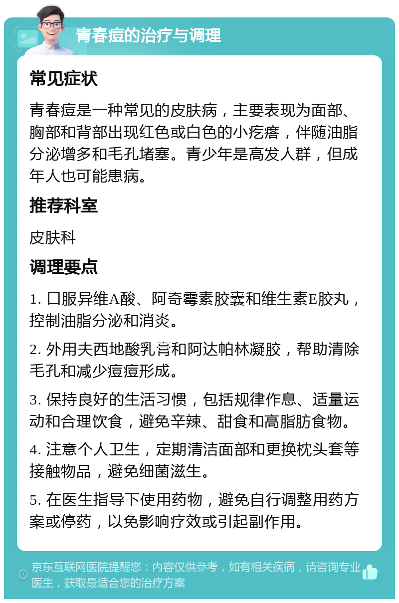 青春痘的治疗与调理 常见症状 青春痘是一种常见的皮肤病，主要表现为面部、胸部和背部出现红色或白色的小疙瘩，伴随油脂分泌增多和毛孔堵塞。青少年是高发人群，但成年人也可能患病。 推荐科室 皮肤科 调理要点 1. 口服异维A酸、阿奇霉素胶囊和维生素E胶丸，控制油脂分泌和消炎。 2. 外用夫西地酸乳膏和阿达帕林凝胶，帮助清除毛孔和减少痘痘形成。 3. 保持良好的生活习惯，包括规律作息、适量运动和合理饮食，避免辛辣、甜食和高脂肪食物。 4. 注意个人卫生，定期清洁面部和更换枕头套等接触物品，避免细菌滋生。 5. 在医生指导下使用药物，避免自行调整用药方案或停药，以免影响疗效或引起副作用。