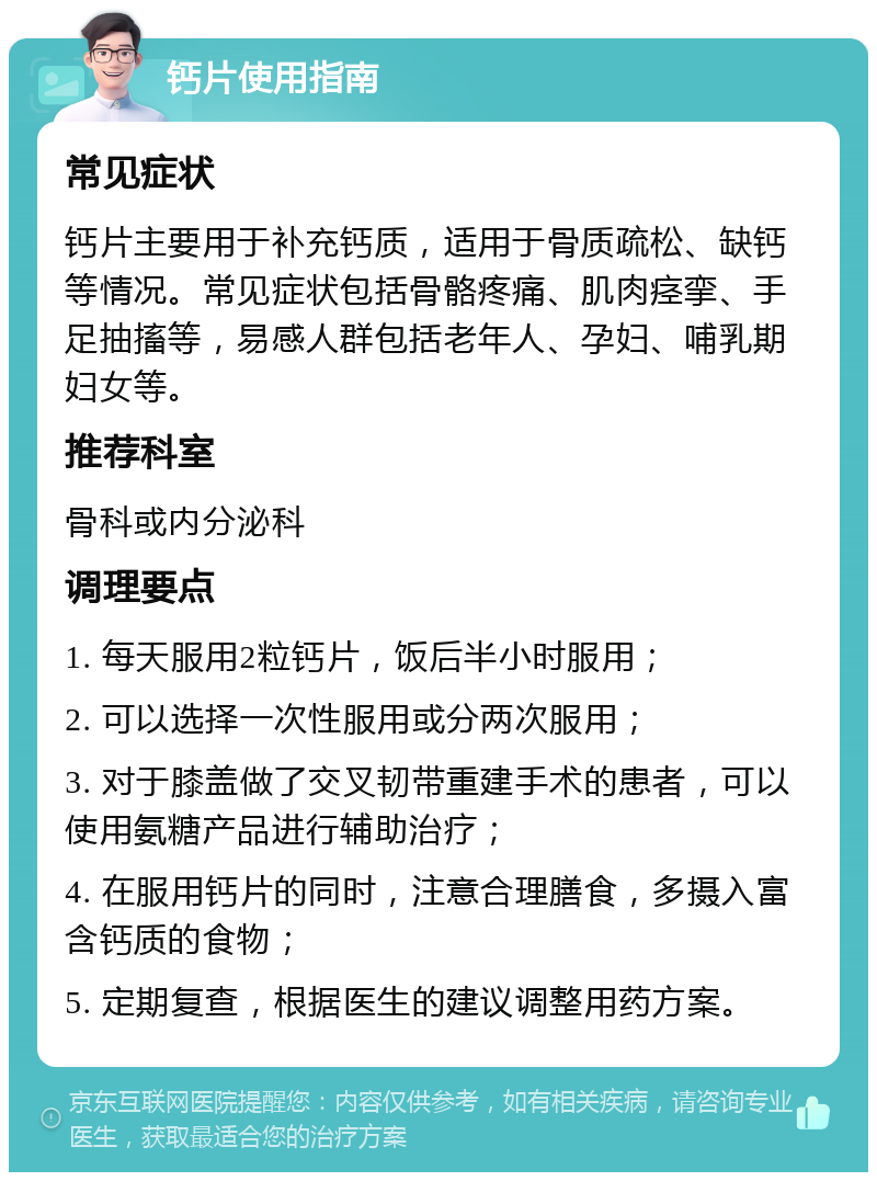 钙片使用指南 常见症状 钙片主要用于补充钙质，适用于骨质疏松、缺钙等情况。常见症状包括骨骼疼痛、肌肉痉挛、手足抽搐等，易感人群包括老年人、孕妇、哺乳期妇女等。 推荐科室 骨科或内分泌科 调理要点 1. 每天服用2粒钙片，饭后半小时服用； 2. 可以选择一次性服用或分两次服用； 3. 对于膝盖做了交叉韧带重建手术的患者，可以使用氨糖产品进行辅助治疗； 4. 在服用钙片的同时，注意合理膳食，多摄入富含钙质的食物； 5. 定期复查，根据医生的建议调整用药方案。