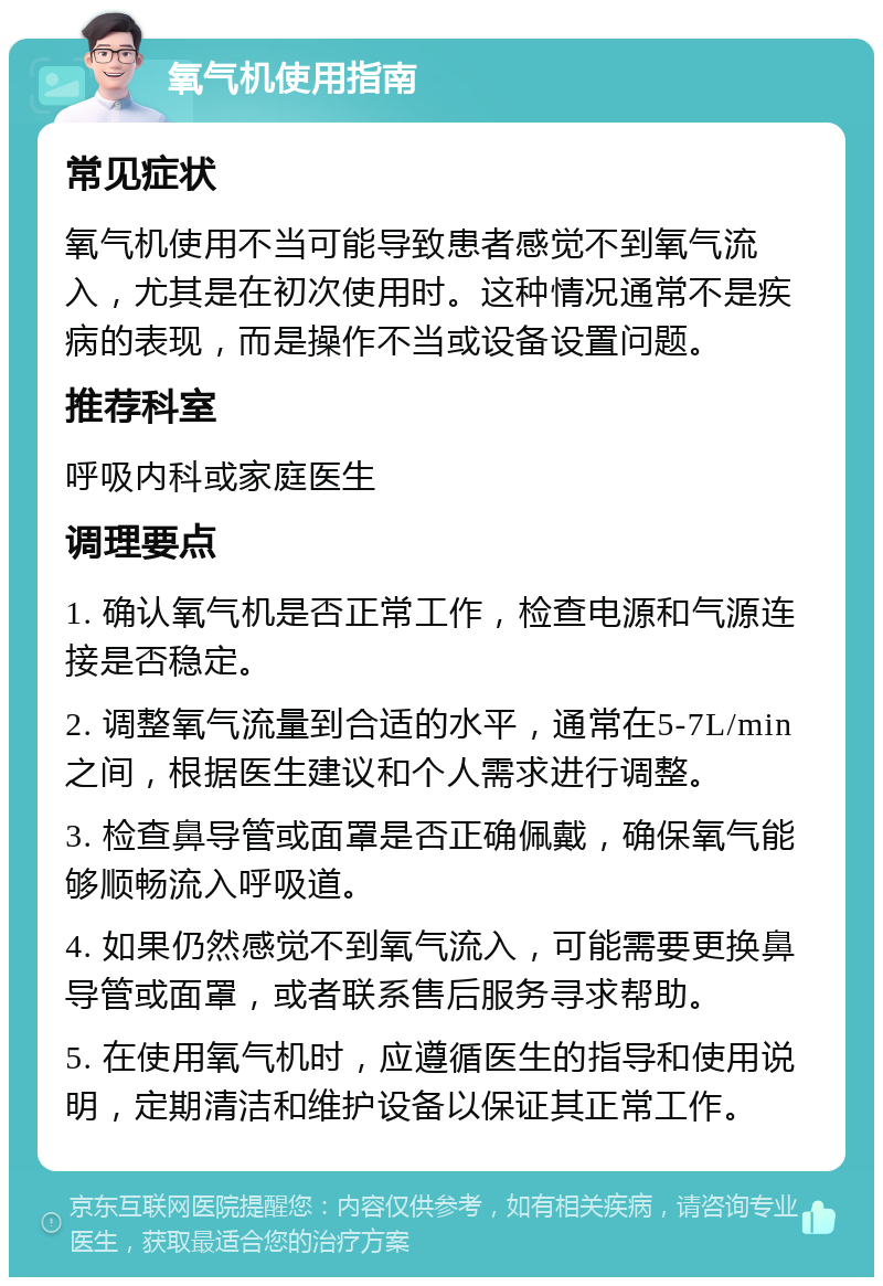 氧气机使用指南 常见症状 氧气机使用不当可能导致患者感觉不到氧气流入，尤其是在初次使用时。这种情况通常不是疾病的表现，而是操作不当或设备设置问题。 推荐科室 呼吸内科或家庭医生 调理要点 1. 确认氧气机是否正常工作，检查电源和气源连接是否稳定。 2. 调整氧气流量到合适的水平，通常在5-7L/min之间，根据医生建议和个人需求进行调整。 3. 检查鼻导管或面罩是否正确佩戴，确保氧气能够顺畅流入呼吸道。 4. 如果仍然感觉不到氧气流入，可能需要更换鼻导管或面罩，或者联系售后服务寻求帮助。 5. 在使用氧气机时，应遵循医生的指导和使用说明，定期清洁和维护设备以保证其正常工作。