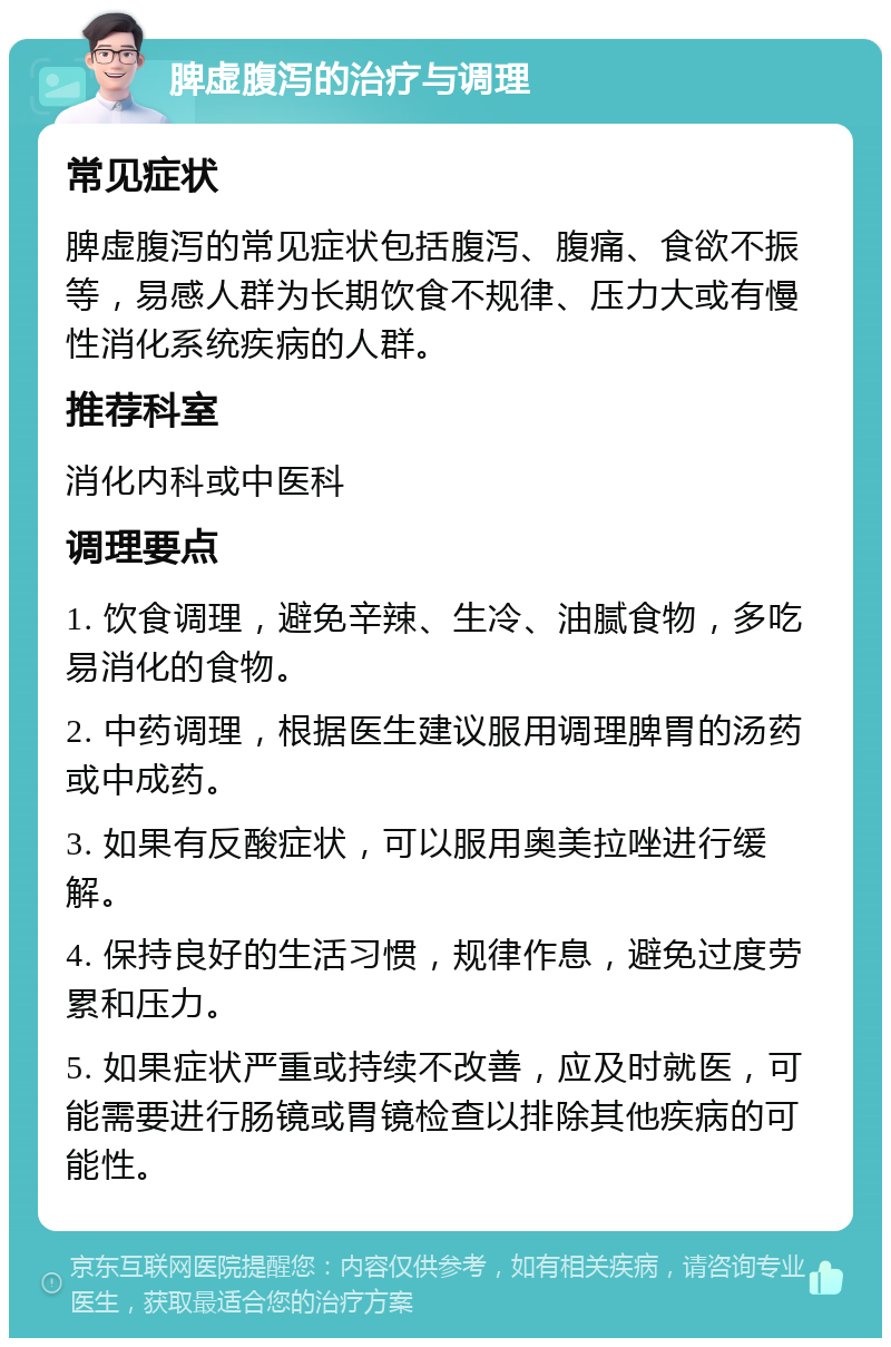 脾虚腹泻的治疗与调理 常见症状 脾虚腹泻的常见症状包括腹泻、腹痛、食欲不振等，易感人群为长期饮食不规律、压力大或有慢性消化系统疾病的人群。 推荐科室 消化内科或中医科 调理要点 1. 饮食调理，避免辛辣、生冷、油腻食物，多吃易消化的食物。 2. 中药调理，根据医生建议服用调理脾胃的汤药或中成药。 3. 如果有反酸症状，可以服用奥美拉唑进行缓解。 4. 保持良好的生活习惯，规律作息，避免过度劳累和压力。 5. 如果症状严重或持续不改善，应及时就医，可能需要进行肠镜或胃镜检查以排除其他疾病的可能性。