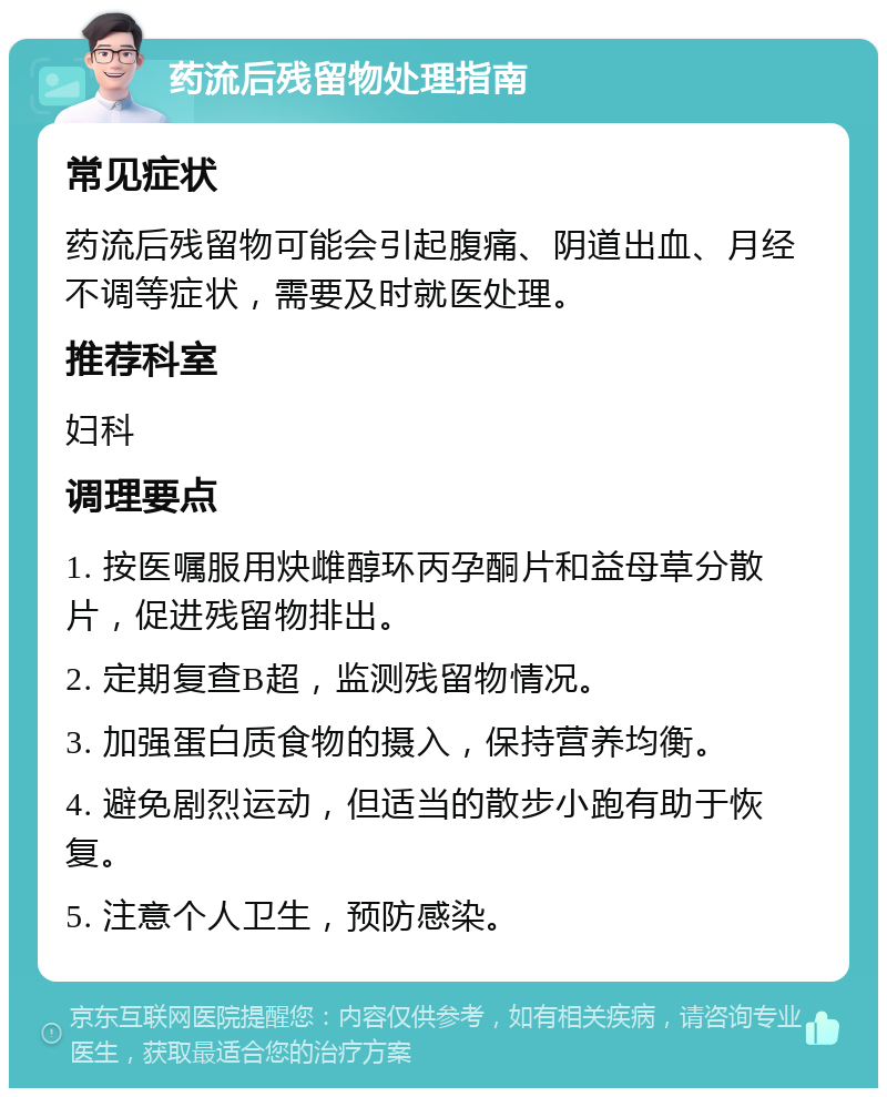 药流后残留物处理指南 常见症状 药流后残留物可能会引起腹痛、阴道出血、月经不调等症状，需要及时就医处理。 推荐科室 妇科 调理要点 1. 按医嘱服用炔雌醇环丙孕酮片和益母草分散片，促进残留物排出。 2. 定期复查B超，监测残留物情况。 3. 加强蛋白质食物的摄入，保持营养均衡。 4. 避免剧烈运动，但适当的散步小跑有助于恢复。 5. 注意个人卫生，预防感染。