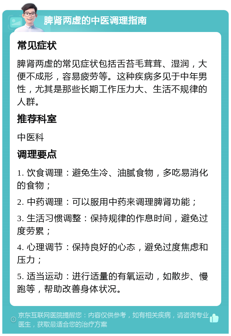 脾肾两虚的中医调理指南 常见症状 脾肾两虚的常见症状包括舌苔毛茸茸、湿润，大便不成形，容易疲劳等。这种疾病多见于中年男性，尤其是那些长期工作压力大、生活不规律的人群。 推荐科室 中医科 调理要点 1. 饮食调理：避免生冷、油腻食物，多吃易消化的食物； 2. 中药调理：可以服用中药来调理脾肾功能； 3. 生活习惯调整：保持规律的作息时间，避免过度劳累； 4. 心理调节：保持良好的心态，避免过度焦虑和压力； 5. 适当运动：进行适量的有氧运动，如散步、慢跑等，帮助改善身体状况。