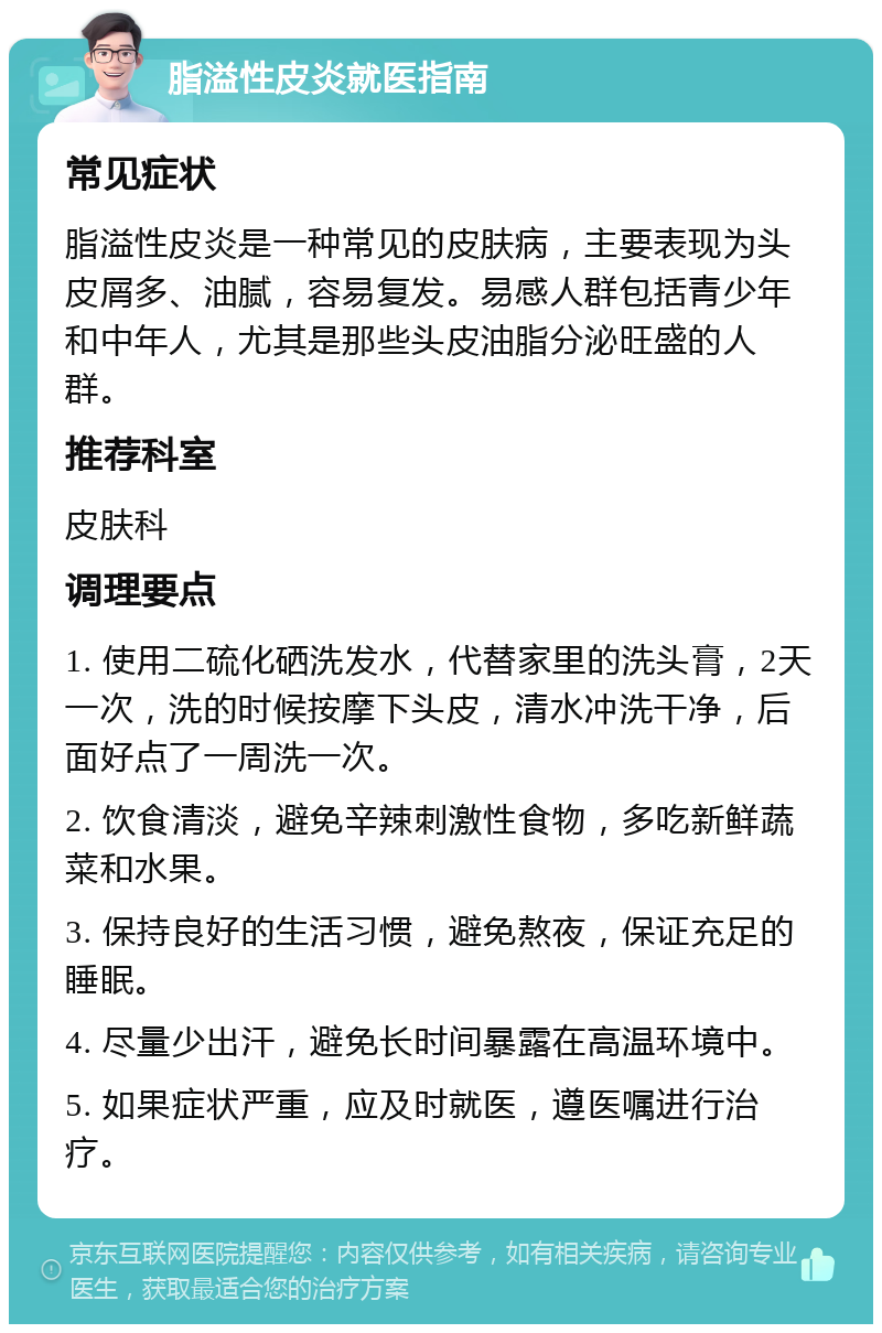 脂溢性皮炎就医指南 常见症状 脂溢性皮炎是一种常见的皮肤病，主要表现为头皮屑多、油腻，容易复发。易感人群包括青少年和中年人，尤其是那些头皮油脂分泌旺盛的人群。 推荐科室 皮肤科 调理要点 1. 使用二硫化硒洗发水，代替家里的洗头膏，2天一次，洗的时候按摩下头皮，清水冲洗干净，后面好点了一周洗一次。 2. 饮食清淡，避免辛辣刺激性食物，多吃新鲜蔬菜和水果。 3. 保持良好的生活习惯，避免熬夜，保证充足的睡眠。 4. 尽量少出汗，避免长时间暴露在高温环境中。 5. 如果症状严重，应及时就医，遵医嘱进行治疗。