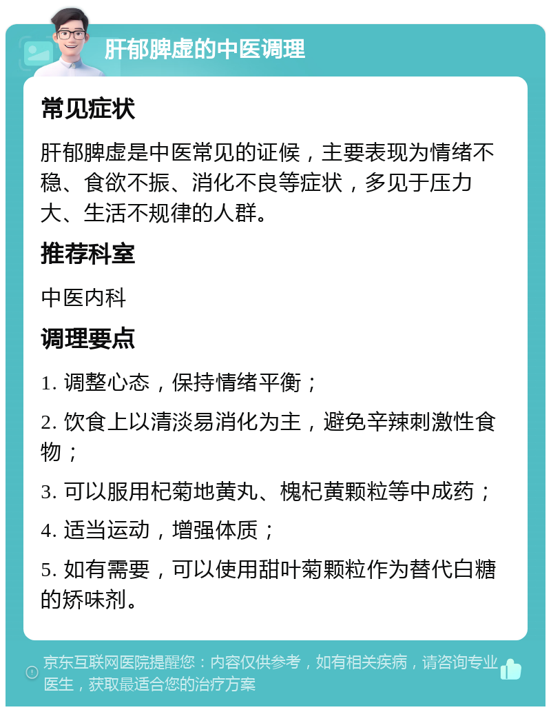 肝郁脾虚的中医调理 常见症状 肝郁脾虚是中医常见的证候，主要表现为情绪不稳、食欲不振、消化不良等症状，多见于压力大、生活不规律的人群。 推荐科室 中医内科 调理要点 1. 调整心态，保持情绪平衡； 2. 饮食上以清淡易消化为主，避免辛辣刺激性食物； 3. 可以服用杞菊地黄丸、槐杞黄颗粒等中成药； 4. 适当运动，增强体质； 5. 如有需要，可以使用甜叶菊颗粒作为替代白糖的矫味剂。