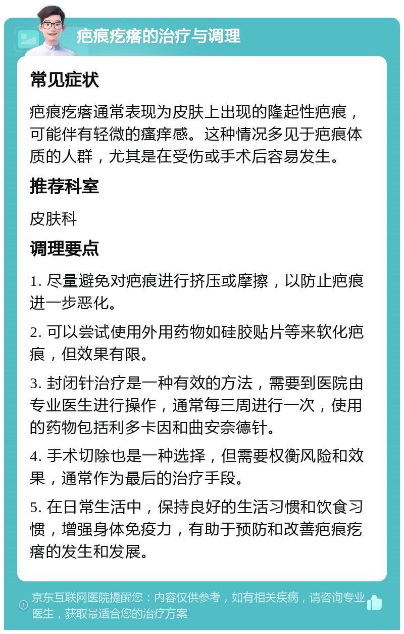 疤痕疙瘩的治疗与调理 常见症状 疤痕疙瘩通常表现为皮肤上出现的隆起性疤痕，可能伴有轻微的瘙痒感。这种情况多见于疤痕体质的人群，尤其是在受伤或手术后容易发生。 推荐科室 皮肤科 调理要点 1. 尽量避免对疤痕进行挤压或摩擦，以防止疤痕进一步恶化。 2. 可以尝试使用外用药物如硅胶贴片等来软化疤痕，但效果有限。 3. 封闭针治疗是一种有效的方法，需要到医院由专业医生进行操作，通常每三周进行一次，使用的药物包括利多卡因和曲安奈德针。 4. 手术切除也是一种选择，但需要权衡风险和效果，通常作为最后的治疗手段。 5. 在日常生活中，保持良好的生活习惯和饮食习惯，增强身体免疫力，有助于预防和改善疤痕疙瘩的发生和发展。