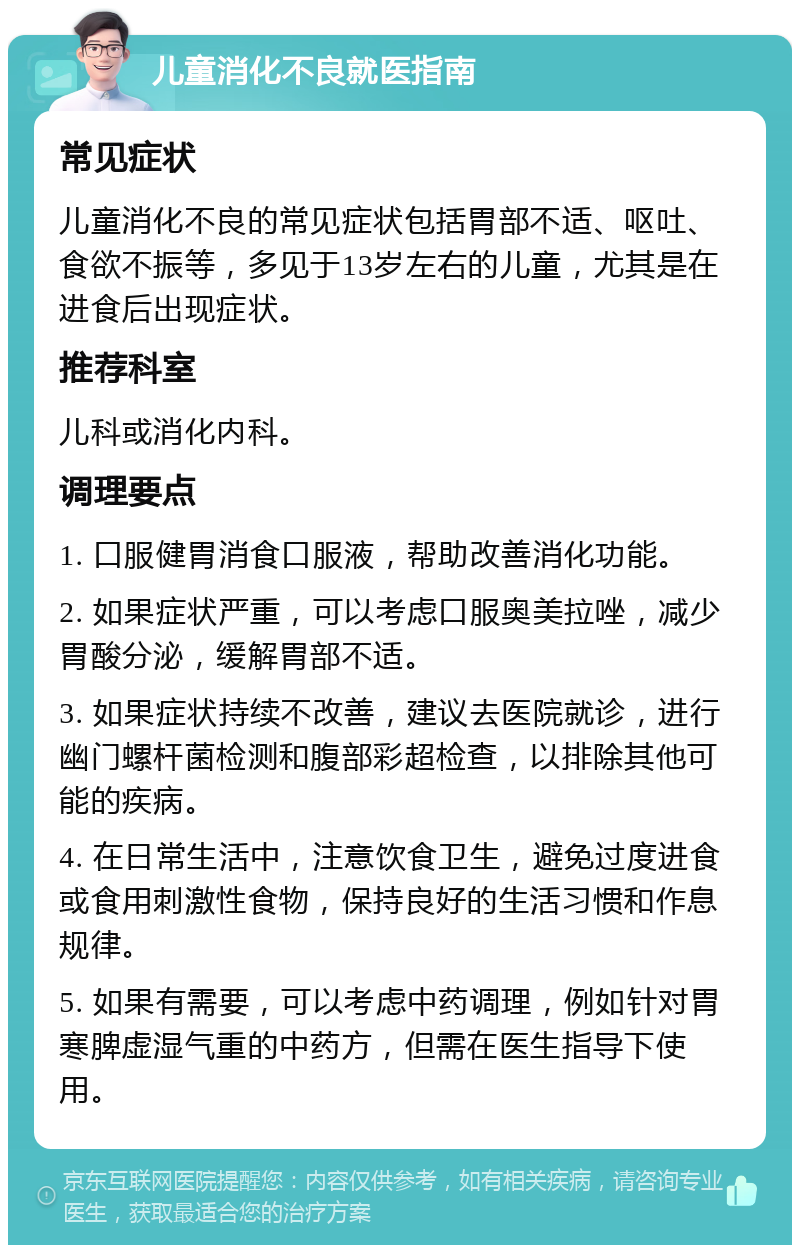 儿童消化不良就医指南 常见症状 儿童消化不良的常见症状包括胃部不适、呕吐、食欲不振等，多见于13岁左右的儿童，尤其是在进食后出现症状。 推荐科室 儿科或消化内科。 调理要点 1. 口服健胃消食口服液，帮助改善消化功能。 2. 如果症状严重，可以考虑口服奥美拉唑，减少胃酸分泌，缓解胃部不适。 3. 如果症状持续不改善，建议去医院就诊，进行幽门螺杆菌检测和腹部彩超检查，以排除其他可能的疾病。 4. 在日常生活中，注意饮食卫生，避免过度进食或食用刺激性食物，保持良好的生活习惯和作息规律。 5. 如果有需要，可以考虑中药调理，例如针对胃寒脾虚湿气重的中药方，但需在医生指导下使用。