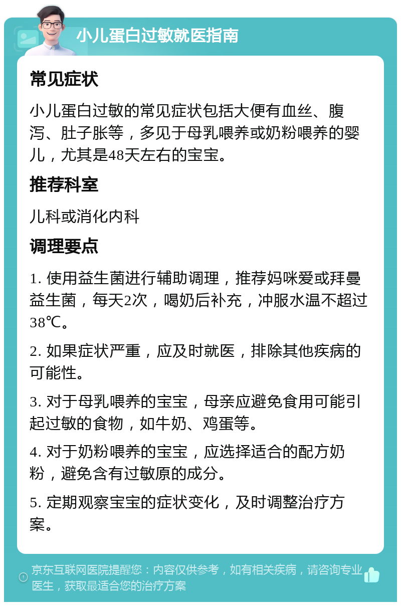 小儿蛋白过敏就医指南 常见症状 小儿蛋白过敏的常见症状包括大便有血丝、腹泻、肚子胀等，多见于母乳喂养或奶粉喂养的婴儿，尤其是48天左右的宝宝。 推荐科室 儿科或消化内科 调理要点 1. 使用益生菌进行辅助调理，推荐妈咪爱或拜曼益生菌，每天2次，喝奶后补充，冲服水温不超过38℃。 2. 如果症状严重，应及时就医，排除其他疾病的可能性。 3. 对于母乳喂养的宝宝，母亲应避免食用可能引起过敏的食物，如牛奶、鸡蛋等。 4. 对于奶粉喂养的宝宝，应选择适合的配方奶粉，避免含有过敏原的成分。 5. 定期观察宝宝的症状变化，及时调整治疗方案。