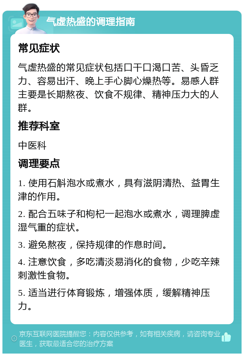 气虚热盛的调理指南 常见症状 气虚热盛的常见症状包括口干口渴口苦、头昏乏力、容易出汗、晚上手心脚心燥热等。易感人群主要是长期熬夜、饮食不规律、精神压力大的人群。 推荐科室 中医科 调理要点 1. 使用石斛泡水或煮水，具有滋阴清热、益胃生津的作用。 2. 配合五味子和枸杞一起泡水或煮水，调理脾虚湿气重的症状。 3. 避免熬夜，保持规律的作息时间。 4. 注意饮食，多吃清淡易消化的食物，少吃辛辣刺激性食物。 5. 适当进行体育锻炼，增强体质，缓解精神压力。