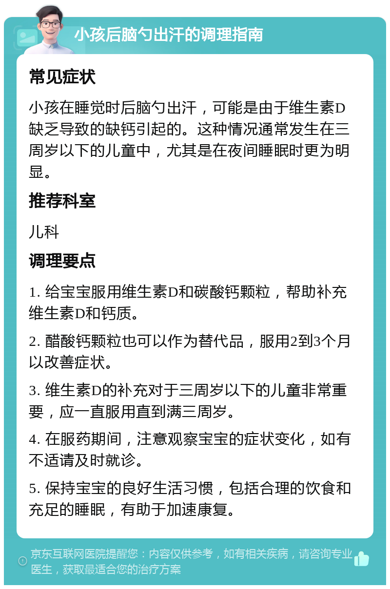 小孩后脑勺出汗的调理指南 常见症状 小孩在睡觉时后脑勺出汗，可能是由于维生素D缺乏导致的缺钙引起的。这种情况通常发生在三周岁以下的儿童中，尤其是在夜间睡眠时更为明显。 推荐科室 儿科 调理要点 1. 给宝宝服用维生素D和碳酸钙颗粒，帮助补充维生素D和钙质。 2. 醋酸钙颗粒也可以作为替代品，服用2到3个月以改善症状。 3. 维生素D的补充对于三周岁以下的儿童非常重要，应一直服用直到满三周岁。 4. 在服药期间，注意观察宝宝的症状变化，如有不适请及时就诊。 5. 保持宝宝的良好生活习惯，包括合理的饮食和充足的睡眠，有助于加速康复。